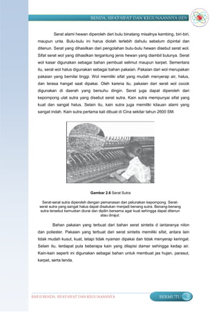 BENDA, SIFAT-SIFAT DAN KEGUNAANNYA (SD)


            Serat alami hewan diperoleh dari bulu binatang misalnya kambing, biri-biri,
   maupun unta. Bulu-bulu ini harus diolah terlebih dahulu sebelum dipintal dan
   ditenun. Serat yang dihasilkan dari pengolahan bulu-bulu hewan disebut serat wol.
   Sifat serat wol yang dihasilkan tergantung jenis hewan yang diambil bulunya. Serat
   wol kasar digunakan sebagai bahan pembuat selimut maupun karpet. Sementara
   itu, serat wol halus digunakan sebagai bahan pakaian. Pakaian dari wol merupakan
   pakaian yang bernilai tinggi. Wol memiliki sifat yang mudah menyerap air, halus,
   dan terasa hangat saat dipakai. Oleh karena itu, pakaian dari serat wol cocok
   digunakan di daerah yang bersuhu dingin. Serat juga dapat diperoleh dari
   kepompong ulat sutra yang disebut serat sutra. Kain sutra mempunyai sifat yang
   kuat dan sangat halus. Selain itu, kain sutra juga memiliki kilauan alami yang
   sangat indah. Kain sutra pertama kali dibuat di Cina sekitar tahun 2600 SM.




                                  Gambar 2.6 Serat Sutra

      Serat-serat sutra diperoleh dengan pemanasan dan pelunakan kepompong. Serat-
    serat sutra yang sangat halus dapat disatukan menjadi benang sutra. Benang-benang
     sutra tersebut kemudian diurai dan dipilin bersama agar kuat sehingga dapat ditenun
                                         atau dirajut.

           Bahan pakaian yang terbuat dari bahan serat sintetis d iantaranya nilon
   dan poliester. Pakaian yang terbuat dari serat sintetis memiliki sifat, antara lain
   tidak mudah kusut, kuat, tetapi tidak nyaman dipakai dan tidak menyerap keringat.
   Selain itu, terdapat pula beberapa kain yang dilapisi damar sehingga kedap air.
   Kain-kain seperti ini digunakan sebagai bahan untuk membuat jas hujan, parasut,
   karpet, serta tenda.




BAB II BENDA, SIFAT-SIFAT DAN KEGUNAANNYA                                  BERMUTU         9
 