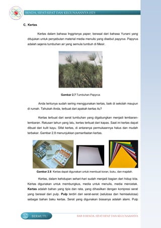 BENDA, SIFAT-SIFAT DAN KEGUNAANNYA (SD)


C. Kertas

            Kertas dalam bahasa Inggrisnya paper, berasal dari bahasa Yunani yang
     ditujukan untuk penyebutan material media menulis yang disebut papyrus. Papyrus
     adalah sejenis tumbuhan air yang semula tumbuh di Mesir.




                              Gambar 2.7 Tumbuhan Papyrus


             Anda tentunya sudah sering menggunakan kertas, baik di sekolah maupun
     di rumah. Tahukah Anda, terbuat dari apakah kertas itu?

             Kertas terbuat dari serat tumbuhan yang digabungkan menjadi lembaran-
     lembaran. Ratusan tahun yang lalu, kertas terbuat dari kapas. Saat ini kertas dapat
     dibuat dari kulit kayu. Sifat kertas, di antaranya permukaannya halus dan mudah
     terbakar. Gambar 2.8 menunjukkan pemanfaatan kertas.




           Gambar 2.8 Kertas dapat digunakan untuk membuat koran, buku, dan majalah.

             Kertas, dalam kehidupan sehari-hari sudah menjadi bagian dari hidup kita.
     Kertas digunakan untuk membungkus, media untuk menulis, media mencetak.
     Kertas adalah bahan yang tipis dan rata, yang dihasilkan dengan kompresi serat
     yang berasal dari pulp. Pulp terdiri dari serat-serat (selulosa dan hemiselulosa)
     sebagai bahan baku kertas. Serat yang digunakan biasanya adalah alami. Pulp




10      BERMUTU                           BAB II BENDA, SIFAT-SIFAT DAN KEGUNAANNYA
 