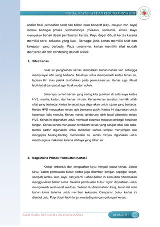BENDA, SIFAT-SIFAT DAN KEGUNAANNYA (SD)


   adalah hasil pemisahan serat dari bahan baku berserat (kayu maupun non kayu)
   melalui berbagai proses pembuatannya (mekanis, semikimia, kimia). Kayu
   merupakan bahan dasar pembuatan kertas. Kayu dapat dibuat kertas karena
   memiliki serat selulosa yang kuat. Berbagai jenis kertas memiliki sifat dan
   kekuatan yang berbeda. Pada umumnya, kertas memiliki sifat mudah
   menyerap air dan cenderung mudah sobek.

   1. Sifat Kertas


              Saat ini pengolahan kertas melibatkan bahan-bahan lain sehingga
      mempunyai sifat yang berbeda. Misalnya untuk memperoleh kertas tahan air,
      lapisan lilin atau plastik tambahkan pada permukaannya. Kertas juga dibuat
      lebih tebal dan padat agar tidak mudah sobek.


              Beberapa contoh kertas yang sering kita gunakan di antaranya kertas
      HVS, manila, karton, dan kertas minyak. Kertas-kertas tersebut memiliki sifat-
      sifat yang berbeda. Kertas tersebut juga digunakan untuk tujuan yang berbeda.
      Kertas HVS merupakan kertas tipis berwarna putih. Kertas ini digunakan untuk
      keperluan tulis menulis. Kertas manila cenderung lebih tebal dibanding kertas
      HVS. Kertas ini digunakan untuk membuat stopmap maupun berbagai kerajinan
      tangan. Kertas karton merupakan lembaran kertas yang sangat tebal dan kaku.
      Kertas karton digunakan untuk membuat kardus tempat menyimpan dan
      mengepak barang-barang. Sementara itu, kertas minyak digunakan untuk
      membungkus makanan karena sifatnya yang tahan air.




   2. Bagaimana Proses Pembuatan Kertas?


              Kertas terbentuk dari pengolahan kayu menjadi bubur kertas. Selain
      kayu, dalam pembuatan bubur kertas juga ditambah dengan pepagan segar,
      sampah kertas, kain, kayu, dan jerami. Bahan-bahan ini kemudian dihancurkan
      menggunakan bahan kimia. Selama pembuatan bubur, lignin dipisahkan untuk
      memperoleh serat-serat selulosa. Setelah itu ditambahkan kanji, tanah liat atau
      bahan kimia tertentu untuk memberi kekuatan. Campuran bubur kertas ini
      disebut pulp. Pulp diolah lebih lanjut menjadi gulungan-gulungan kertas.




BAB II BENDA, SIFAT-SIFAT DAN KEGUNAANNYA                          BERMUTU       11
 