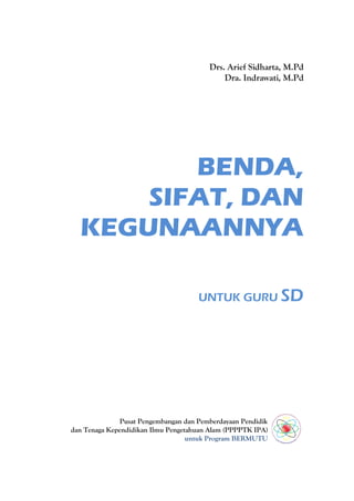 Drs. Arief Sidharta, M.Pd
                                             Dra. Indrawati, M.Pd




         BENDA,
      SIFAT, DAN
  KEGUNAANNYA

                                      UNTUK GURU SD




               Pusat Pengembangan dan Pemberdayaan Pendidik
dan Tenaga Kependidikan Ilmu Pengetahuan Alam (PPPPTK IPA)
                                   untuk Program BERMUTU
 