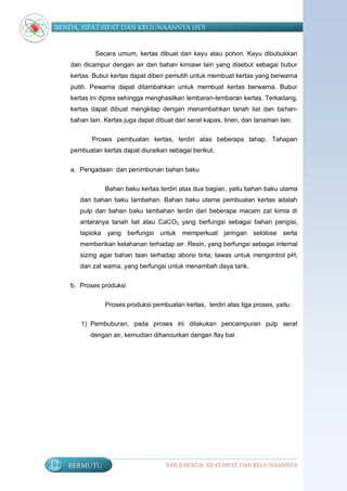 BENDA, SIFAT-SIFAT DAN KEGUNAANNYA (SD)


             Secara umum, kertas dibuat dari kayu atau pohon. Kayu dibubukkan
     dan dicampur dengan air dan bahan kimiawi lain yang disebut sebagai bubur
     kertas. Bubur kertas dapat diberi pemutih untuk membuat kertas yang berwarna
     putih. Pewarna dapat ditambahkan untuk membuat kertas berwarna. Bubur
     kertas ini dipres sehingga menghasilkan lembaran-lembaran kertas. Terkadang,
     kertas dapat dibuat mengkilap dengan menambahkan tanah liat dan bahan-
     bahan lain. Kertas juga dapat dibuat dari serat kapas, linen, dan tanaman lain.

            Proses pembuatan kertas, terdiri atas beberapa tahap. Tahapan
     pembuatan kertas dapat diuraikan sebagai berikut.


     a. Pengadaan dan penimbunan bahan baku

                 Bahan baku kertas terdiri atas dua bagian, yaitu bahan baku utama
        dan bahan baku tambahan. Bahan baku utama pembuatan kertas adalah
        pulp dan bahan baku tambahan terdiri dari beberapa macam zat kimia di
        antaranya tanah liat atau CaCO3 yang berfungsi sebagai bahan pengisi,
        tapioka yang berfungsi untuk memperkuat jaringan selolose serta
        memberikan ketahanan terhadap air. Resin, yang berfungsi sebagai internal
        sizing agar bahan taan terhadap aborsi tinta; tawas untuk mengontrol pH,
        dan zat warna, yang berfungsi untuk menambah daya tarik.


     b. Proses produksi

                 Proses produksi pembuatan kertas, terdiri atas tiga proses, yaitu:

        1) Pembuburan, pada proses ini dilakukan pencampuran pulp serat
            dengan air, kemudian dihancurkan dengan flay bar.




12   BERMUTU                           BAB II BENDA, SIFAT-SIFAT DAN KEGUNAANNYA
 