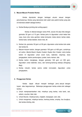 BENDA, SIFAT-SIFAT DAN KEGUNAANNYA (SD)


   3. Macam-Macam Produksi Kertas


                 Kertas    diproduksi    dengan     berbagai    ukuran    sesuai     dengan
      peruntukannya. Kertas yang diproduksi oleh salah satu pabrik kertas yang ada
      di Indonesia adalah sebagai berikut.

      a. Kertas Budaya (printing dan writing paper)


                    Kertas ini dikenal dengan nama HVS, ukuran A3 atau folio dengan
         gramatur 55 gsm s.d 10 gsm. Kertas jenis ini digunakan untuk ketas foto
         copy, buku tulis, buku gambar, ketas komputer, ketas stensl, kertas cetak,
         kertas kado, kertas kaleder, block note, dll.

      b. Kertas Lito, gramatur 30 gsm s.d 50 gsm, digunakan untuk kertas tulis cetak
         dan kertas tik.
      c. Macam-macam karton, dengan gramatur 100 gsm s.d 400 gsm, contohnya
         art carton, Manila Board, Duplex Coated, Duplex Non Coated. Jenis kertas
         karton ini digunakan untuk cover buku, kalender, stopmap, doos
         pengepakan, karton pembungkus, poster, kartu mainan, dsb.
      d. Kertas karton mengkipap, dengan gramatur 100 gsm s.d 300 gsm,
         digunakan untuk kalender, buku, dan kantung-kantung belanja (Shopping
         Bag).
      e. Kertas     industri,   kertas   warna    coklat    noncoated,   digunakan    untuk
         pengepakan.




   4. Penggunaan Kertas


                 Kertas    dapat     dibuat   menjadi      berbagai   jenis, sesuai dengan
      tujuan atau kegunaannya. Beberapa penggunaan kertas antara lain sebagai
      berikut.
      a. Untuk merepresentasikan nilai, misalnya uang kertas, nota bank, cek,
         saham, voucher, tiket, dsb.
      b. Untuk hiburan, misalnya buku, majalah, newspaper, seni, dsb.
      c. Untuk mengemas, misalnya kardus, kantong kertas, amplop, tisu bungkus,
         dan kertas dinding, dsb.




BAB II BENDA, SIFAT-SIFAT DAN KEGUNAANNYA                                BERMUTU        15
 