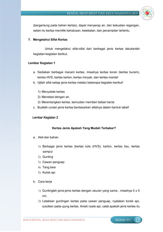 BENDA, SIFAT-SIFAT DAN KEGUNAANNYA (SD)


      (bergantung pada bahan kertas), dapat menyerap air, dan kekuatan regangan,
      selain itu kertas memiliki kehalusan, ketebalan, dan penampilan tertentu.

   7. Mengetahui Sifat Kertas


               Untuk mengetahui sifat-sifat dari berbagai jenis kertas lakukanlah
      kegiatan-kegiatan berikut.

   Lembar Kegiatan 1


      a. Sediakan berbagai macam kertas, misalnya kertas koran (kertas buram),
         kertas HVS, kertas karton, kertas minyak, dan kertas manila!
      b. Ujilah sifat setiap jenis kertas melalui beberapa kegiatan berikut!


         1) Menyobek kertas.
         2) Menetesi dengan air.
         3) Merentangkan kertas, kemudian memberi beban berat.
      c. Buatlah urutan jenis kertas berdasarkan sifatnya dalam bentuk tabel!


      Lembar Kegiatan 2


                      Kertas Jenis Apakah Yang Mudah Terbakar?


      a. Alat dan bahan

         1) Berbagai jenis kertas (kertas tulis (HVS), karton, kertas tisu, kertas
             sampul
         2) Gunting
         3) Cawan penguap
         4) Tang besi
         5) Korek api


      b. Cara kerja

          1) Guntinglah jenis-jenis kertas dengan ukuran yang sama , misalnya 5 x 5
             cm.
          2) Letakkan guntingan kertas pada cawan penguap, nyalakan korek api,
             sulutkan pada ujung kertas. Amati nyala api, catat apakah jenis kertas itu



BAB II BENDA, SIFAT-SIFAT DAN KEGUNAANNYA                             BERMUTU      19
 
