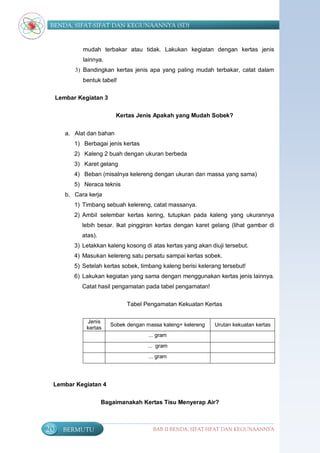 BENDA, SIFAT-SIFAT DAN KEGUNAANNYA (SD)


              mudah terbakar atau tidak. Lakukan kegiatan dengan kertas jenis
              lainnya.
           3) Bandingkan kertas jenis apa yang paling mudah terbakar, catat dalam
              bentuk tabel!

     Lembar Kegiatan 3

                            Kertas Jenis Apakah yang Mudah Sobek?


        a. Alat dan bahan
           1) Berbagai jenis kertas
           2) Kaleng 2 buah dengan ukuran berbeda
           3) Karet gelang
           4) Beban (misalnya kelereng dengan ukuran dan massa yang sama)
           5) Neraca teknis
        b. Cara kerja
           1) Timbang sebuah kelereng, catat massanya.
           2) Ambil selembar kertas kering, tutupkan pada kaleng yang ukurannya
              lebih besar. Ikat pinggiran kertas dengan karet gelang (lihat gambar di
              atas).
           3) Letakkan kaleng kosong di atas kertas yang akan diuji tersebut.
           4) Masukan kelereng satu persatu sampai kertas sobek.
           5) Setelah kertas sobek, timbang kaleng berisi kelerang tersebut!
           6) Lakukan kegiatan yang sama dengan menggunakan kertas jenis lainnya.
              Catat hasil pengamatan pada tabel pengamatan!

                                Tabel Pengamatan Kekuatan Kertas

               Jenis
                          Sobek dengan massa kaleng+ kelereng   Urutan kekuatan kertas
               kertas
                                        ... gram
                                       ... gram
                                        ... gram




 Lembar Kegiatan 4


                       Bagaimanakah Kertas Tisu Menyerap Air?



20     BERMUTU                            BAB II BENDA, SIFAT-SIFAT DAN KEGUNAANNYA
 