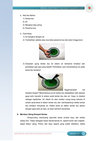 BENDA, SIFAT-SIFAT DAN KEGUNAANNYA (SD)


      a. Alat dan Bahan
         1) Kertas tisu
         2) Air
         3) Mangkuk atau piring
         4) Pewarna kue

      b. Cara Kerja
         1) Isi mangkuk dengan air.
         2) Tambahkan setetes atau dua tetes pewarna kue dan aduk hingga larut.




         3) Celupkan ujung kertas tisu ke dalam air berwarna tersebut dan
            perhatikan apa apa yang terjadi? Perhatikan cara merambatnya air pada
            keras tisu tersebut!




                                                           Bagaimanakah          hal
            tersebut terjadi? Merambatnya air ke kertas tisu disebabkan oleh adanya
            gaya tarik menarik di antara serat kertas tisu dan air. Gaya ini disebut
            sebagai kapilaritas. Air ditarik ke atas melalui ruang-ruang terbuka di
            antara serat-serat di dalam kertas tisu dan membasahinya ketika kertas
            tisu tersebut menyerap air. Ketika berat air dalam kertas tisu setara
            dengan gaya tarik ke atas, air akan berhenti merambat.

   8. Mendaur Ulang Sampah Kertas
              Orang-orang membuang sejumlah besar produk kayu dan kertas
      setiap hari. Tetapi sebagian besar benda-benda ini, seperti koran dan majalah,
      dapat didaur ulang. Pohon dan kayu seperti yang sudah diketahui, ketika




BAB II BENDA, SIFAT-SIFAT DAN KEGUNAANNYA                         BERMUTU       21
 