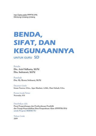 Hak Cipta pada PPPTK IPA
Dilindungi Undang-Undang




BENDA,
SIFAT, DAN
KEGUNAANNYA
UNTUK GURU              SD

Penulis
Drs. Arief Sidharta, M.Pd
Dra. Indrawati, M.Pd

Penelaah
Dra. Hj. Renny Sofiraeni, M.Pd

Desainer Grafis
Irman Yusron, S.Sos., Agus Maulani, A.Md., Dani Suhadi, S.Sos.

Penata Letak/Setter
Noeraida, S.Si



Diterbitkan oleh
Pusat Pengembangan dan Pemberdayaan Pendidik
dan Tenaga Kependidikan Ilmu Pengetahuan Alam (PPPPTK IPA)
untuk Program BERMUTU

Tahun Cetak
2009
 