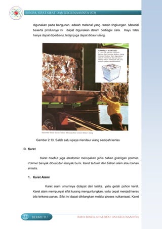 BENDA, SIFAT-SIFAT DAN KEGUNAANNYA (SD)


         digunakan pada bangunan, adalah material yang ramah lingkungan. Material
         beserta produknya ini     dapat digunakan dalam berbagai cara.       Kayu tidak
         hanya dapat diperbarui, tetapi juga dapat didaur ulang.




            Gambar 2.13 Salah satu upaya mendaur ulang sampah kertas

D. Karet


                 Karet disebut juga elastomer merupakan jenis bahan golongan polimer.
     Polimer banyak dibuat dari minyak bumi. Karet terbuat dari bahan alam atau bahan
     sintetis.

     1. Karet Alami


                    Karet alam umumnya didapat dari lateks, yaitu getah pohon karet.
         Karet alam mempunyai sifat kurang menguntungkan, yaitu cepat menjadi keras
         bila terkena panas. Sifat ini dapat dihilangkan melalui proses vulkanisasi. Karet




22      BERMUTU                            BAB II BENDA, SIFAT-SIFAT DAN KEGUNAANNYA
 