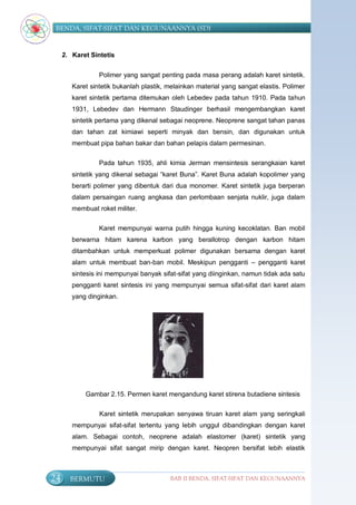 BENDA, SIFAT-SIFAT DAN KEGUNAANNYA (SD)


     2. Karet Sintetis


                 Polimer yang sangat penting pada masa perang adalah karet sintetik.
        Karet sintetik bukanlah plastik, melainkan material yang sangat elastis. Polimer
        karet sintetik pertama ditemukan oleh Lebedev pada tahun 1910. Pada tahun
        1931, Lebedev dan Hermann Staudinger berhasil mengembangkan karet
        sintetik pertama yang dikenal sebagai neoprene. Neoprene sangat tahan panas
        dan tahan zat kimiawi seperti minyak dan bensin, dan digunakan untuk
        membuat pipa bahan bakar dan bahan pelapis dalam permesinan.

                 Pada tahun 1935, ahli kimia Jerman mensintesis serangkaian karet
        sintetik yang dikenal sebagai “karet Buna”. Karet Buna adalah kopolimer yang
        berarti polimer yang dibentuk dari dua monomer. Karet sintetik juga berperan
        dalam persaingan ruang angkasa dan perlombaan senjata nuklir, juga dalam
        membuat roket militer.

                 Karet mempunyai warna putih hingga kuning kecoklatan. Ban mobil
        berwarna hitam karena karbon yang berallotrop dengan karbon hitam
        ditambahkan untuk memperkuat polimer digunakan bersama dengan karet
        alam untuk membuat ban-ban mobil. Meskipun pengganti – pengganti karet
        sintesis ini mempunyai banyak sifat-sifat yang diinginkan, namun tidak ada satu
        pengganti karet sintesis ini yang mempunyai semua sifat-sifat dari karet alam
        yang dinginkan.




            Gambar 2.15. Permen karet mengandung karet stirena butadiene sintesis

                 Karet sintetik merupakan senyawa tiruan karet alam yang seringkali
        mempunyai sifat-sifat tertentu yang lebih unggul dibandingkan dengan karet
        alam. Sebagai contoh, neoprene adalah elastomer (karet) sintetik yang
        mempunyai sifat sangat mirip dengan karet. Neopren bersifat lebih elastik



24     BERMUTU                           BAB II BENDA, SIFAT-SIFAT DAN KEGUNAANNYA
 