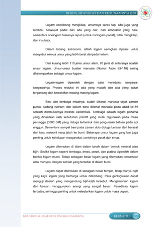 BENDA, SIFAT-SIFAT DAN KEGUNAANNYA (SD)


               Logam cenderung mengkilap, umumnya keras tapi ada juga yang
      lembek, berwujud padat dan ada yang cair, dan konduktor yang baik,
      sementara nonlogam biasanya rapuh (untuk nonlogam padat), tidak mengkilap,
      dan insulator.

               Dalam bidang astronomi, istilah logam seringkali dipakai untuk
      menyebut semua unsur yang lebih berat daripada helium.

               Dari kurang lebih 110 jenis unsur alam, 70 jenis di antaranya adalah
      unsur logam. Unsur-unsur buatan manusia (Nomor Atom 93-110) sering
      dikelompokkan sebagai unsur logam.

               Logam-logam     diperoleh    dengan    cara   mereduksi    senyawa-
      senyawanya. Proses reduksi ini ada yang mudah dan ada yang sukar
      tergantung dari kereaktifan masing-masing logam.

               Besi dan tembaga misalnya, sudah dikenal manusia sejak zaman
      purba, sedang natrium dan kalium baru dikenal manusia pada abad ke-19
      setelah ditemukannya metode elektrolisis. Tembaga adalah logam pertama
      yang dihasilkan oleh kebutuhan primitif yang mulai digunakan pada masa
      perunggu (3500 SM) yang diduga terbentuk dari penguraian batuan pada api
      unggun. Sementara sampel besi pada zaman dulu diduga berasal dari berasal
      dari batu meteorit yang jatuh ke bumi. Beberapa unsur logam yang lain juga
      penting untuk kehidupan masyarakat, contohnya perak dan emas.

               Logam ditemukan di alam dalam tanah dalam bentuk mineral atau
      bijih. Sedikit logam seperti tembaga, emas, perak, dan platina diperoleh dalam
      bentuk logam murni. Tetapi sebagian besar logam yang ditemukan bercampur
      atau menyatu dengan zat lain yang tersebar di dalam bumi.


               Logam dapat ditemukan di sebagian besar tempat, tetapi hanya bijih
      yang kaya logam yang berharga untuk ditambang. Para geologiawan dapat
      menguji daerah yang mengandung bijih-bijih tersebut. Mengeluarkan logam
      dari batuan menggunakan energi yang sangat besar. Pesediaan logam
      terbatas, sehingga penting untuk melestarikan logam untuk masa depan.




BAB II BENDA, SIFAT-SIFAT DAN KEGUNAANNYA                         BERMUTU       27
 