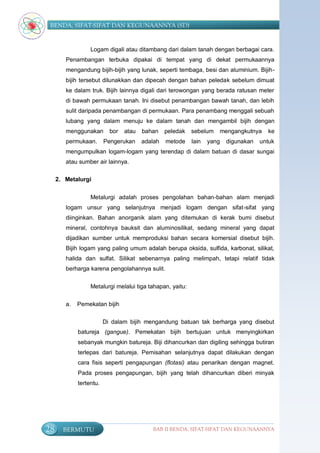 BENDA, SIFAT-SIFAT DAN KEGUNAANNYA (SD)


                  Logam digali atau ditambang dari dalam tanah dengan berbagai cara.
        Penambangan terbuka dipakai di tempat yang di dekat permukaannya
        mengandung bijih-bijih yang lunak, seperti tembaga, besi dan aluminium. Bijih-
        bijih tersebut dilunakkan dan dipecah dengan bahan peledak sebelum dimuat
        ke dalam truk. Bijih lainnya digali dari terowongan yang berada ratusan meter
        di bawah permukaan tanah. Ini disebut penambangan bawah tanah, dan lebih
        sulit daripada penambangan di permukaan. Para penambang menggali sebuah
        lubang yang dalam menuju ke dalam tanah dan mengambil bijih dengan
        menggunakan        bor   atau   bahan    peledak   sebelum   mengangkutnya     ke
        permukaan.       Pengerukan     adalah   metode    lain   yang   digunakan   untuk
        mengumpulkan logam-logam yang terendap di dalam batuan di dasar sungai
        atau sumber air lainnya.

     2. Metalurgi


                  Metalurgi adalah proses pengolahan bahan-bahan alam menjadi
        logam unsur yang selanjutnya menjadi logam dengan sifat-sifat yang
        diinginkan. Bahan anorganik alam yang ditemukan di kerak bumi disebut
        mineral, contohnya bauksit dan aluminosilikat, sedang mineral yang dapat
        dijadikan sumber untuk memproduksi bahan secara komersial disebut bijih.
        Bijih logam yang paling umum adalah berupa oksida, sulfida, karbonat, silikat,
        halida dan sulfat. Silikat sebenarnya paling melimpah, tetapi relatif tidak
        berharga karena pengolahannya sulit.

                  Metalurgi melalui tiga tahapan, yaitu:

        a.   Pemekatan bijih

                         Di dalam bijih mengandung batuan tak berharga yang disebut
             batureja (gangue). Pemekatan bijih bertujuan untuk menyingkirkan
             sebanyak mungkin batureja. Biji dihancurkan dan digiling sehingga butiran
             terlepas dari batureja. Pemisahan selanjutnya dapat dilakukan dengan
             cara fisis seperti pengapungan (flotasi) atau penarikan dengan magnet.
             Pada proses pengapungan, bijih yang telah dihancurkan diberi minyak
             tertentu.




28     BERMUTU                             BAB II BENDA, SIFAT-SIFAT DAN KEGUNAANNYA
 