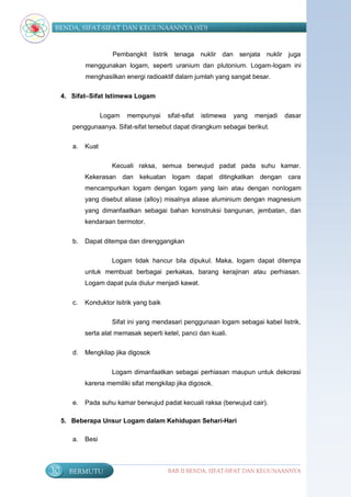 BENDA, SIFAT-SIFAT DAN KEGUNAANNYA (SD)


                       Pembangkit listrik tenaga nuklir dan senjata nuklir juga
             menggunakan logam, seperti uranium dan plutonium. Logam-logam ini
             menghasilkan energi radioaktif dalam jumlah yang sangat besar.

     4. Sifat–Sifat Istimewa Logam


                    Logam   mempunyai      sifat-sifat   istimewa   yang   menjadi   dasar
        penggunaanya. Sifat-sifat tersebut dapat dirangkum sebagai berikut.


        a.   Kuat

                       Kecuali raksa, semua berwujud padat pada suhu kamar.
             Kekerasan dan kekuatan logam dapat ditingkatkan dengan cara
             mencampurkan logam dengan logam yang lain atau dengan nonlogam
             yang disebut aliase (alloy) misalnya aliase aluminium dengan magnesium
             yang dimanfaatkan sebagai bahan konstruksi bangunan, jembatan, dan
             kendaraan bermotor.


        b.   Dapat ditempa dan direnggangkan

                       Logam tidak hancur bila dipukul. Maka, logam dapat ditempa
             untuk membuat berbagai perkakas, barang kerajinan atau perhiasan.
             Logam dapat pula diulur menjadi kawat.


        c.   Konduktor lsitrik yang baik

                       Sifat ini yang mendasari penggunaan logam sebagai kabel listrik,
             serta alat memasak seperti ketel, panci dan kuali.

        d.   Mengkilap jika digosok


                       Logam dimanfaatkan sebagai perhiasan maupun untuk dekorasi
             karena memiliki sifat mengkilap jika digosok.

        e.   Pada suhu kamar berwujud padat kecuali raksa (berwujud cair).

     5. Beberapa Unsur Logam dalam Kehidupan Sehari-Hari

        a.   Besi



30     BERMUTU                             BAB II BENDA, SIFAT-SIFAT DAN KEGUNAANNYA
 