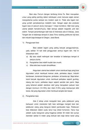 BENDA, SIFAT-SIFAT DAN KEGUNAANNYA (SD)


                     Besi atau Ferrum dengan lambang kimia Fe. Besi merupakan
          unsur yang paling penting dalam kehidupan umat manusia sejak zaman
          mesopotamia purba sampai era modern saat ini. Tidak ada logam lain
          yang jumlah pemakaiannya melebihi besi. Sangat wajar jika produksi
          logam besi di seluruh dunia mencapai 1 milyar ton/tahun. Bijih besi yang
          utama adalah hematit.(Fe2O3). Bijih lainnya adalah magnetit, pirit dan
          siderit. Tempat penambangan bijih besi di Indonesia ada di Cilacap, Jawa
          Tengah dan di beberapa tempat di Jawa Timur sedang peleburan biji besi
          dan industri baja terdapat di Cilegon, Jawa Barat.

           1)   Penggunaan besi


                         Besi adalah logam yang paling banyak penggunaannya,
                yaitu sekitar 14 kali total penggunaan semua logam lain. Hal ini
                didasarkan oleh:
                a)   Biji besi relatif melimpah dan tersebar di beberapa tempat di
                     penjuru dunia.
                b)   Pengolahan besi relatif mudah dan murah.
                c)   Sifat-sifat besi mudah dimodifikasi.

                         Kegunaan utama besi adalah untuk membuat baja yang bisa
                digunakan untuk membuat mainan anak, perkakas dapur, industri
                kendaraan, konstruksi bangunan, jembatan, rel kereta api. Baja tahan
                karat banyak digunakan untuk membuat perkakas seperti gunting,
                obeng dan kunci, perkakas dapur seperti sendok dan panci. Baja
                yang terkenal adalah stainless stell yang merupakan paduan besi
                dengan kromium (14-18%) dan nikel (7-9%) yang mempunyai sifat
                keras, liat yang digunakan untuk membuat senjata dan kawat.

           2)   Pengolahan besi

                         Ada 2 tahap untuk mengolah besi, yaitu peleburan yang
                bertujuan untuk mereduksi bijih besi sehingga menjadi besi dan
                peleburan ulang yang berguna dalam pembuatan baja. Peleburan
                besi dilakukan dalam suatu tanur tiup (blast furnance). Tanur tiup
                adalah suatu bangunan yang tingginya sekitar 30 meter dan punya
                diameter sekitar 8 meter yang terbuat dari baja tahan karat yang



BAB II BENDA, SIFAT-SIFAT DAN KEGUNAANNYA                         BERMUTU       31
 