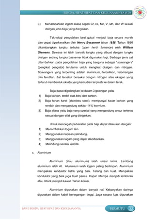 BENDA, SIFAT-SIFAT DAN KEGUNAANNYA (SD)


            3)   Menambahkan logam aliase sepeti Cr, Ni, Mn, V, Mo, dan W sesuai
                  dengan jenis baja yang diinginkan.


                     Teknologi pengolahan besi gubal menjadi baja secara murah
            dan cepat diperkenalkan oleh Henry Bessemer tahun 1856. Tahun 1860
            dikembangkan tungku terbuka (open herth furnance) oleh William
            Siemens. Dewasa ini lebih banyak tungku yang dibuat dengan tungku
            oksigen sedang tungku bassemer tidak digunakan lagi. Berbagai jenis zat
            ditambahkan pada pengolahan baja yang berguna sebagai “scavangers”
            (pengikat pengotor) terutama untuk mengikat oksigen dan nitrogen.
            Scavangers yang terpenting adalah aluminium, ferosilikon, feromangan
            dan ferotitan. Zat tersebut bereaksi dengan nitrogen atau oksigen yang
            terlarut membentuk oksida yang kemudian terpisah ke dalam terak.

                     Baja dapat digolongkan ke dalam 3 golongan yaitu
            1)   Baja karbon, terdiri atas besi dan karbon.
            2)   Baja tahan karat (stainless steel), mempunyai kadar karbon yang
                  rendah dan mengandung sekitar 14% kromium.
            3)   Baja aliase yaitu baja yang spesial yang mengandung unsur tertentu
                  sesuai dangan sifat yang diinginkan.

                     Untuk mencegah perkaratan pada baja dapat dilakukan dengan:
            1)    Menambahkan logam lain.
            2)    Menggunakan lapisan pelindung.
            3)    Menggunakan logam yang dapat dikorbankan.
            4)    Melindungi secara katodik.

       c.   Aluminium

                     Aluminium    (atau   aluminum) ialah unsur kimia.    Lambang
            aluminium ialah Al. Aluminium ialah logam paling berlimpah. Aluminium
            merupakan konduktor listrik yang baik. Terang dan kuat. Merupakan
            konduktor yang baik juga buat panas. Dapat ditempa menjadi lembaran
            atau ditarik menjadi kawat. Tahan korosi.

                     Aluminium digunakan dalam banyak hal. Kebanyakan darinya
            digunakan dalam kabel bertegangan tinggi. Juga secara luas digunakan



BAB II BENDA, SIFAT-SIFAT DAN KEGUNAANNYA                        BERMUTU       33
 