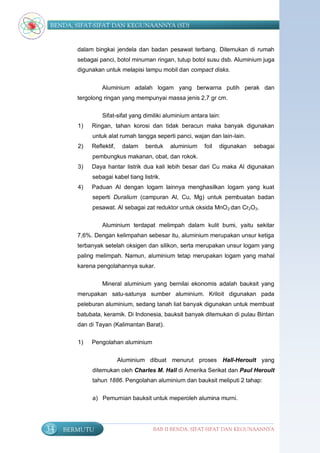 BENDA, SIFAT-SIFAT DAN KEGUNAANNYA (SD)


        dalam bingkai jendela dan badan pesawat terbang. Ditemukan di rumah
        sebagai panci, botol minuman ringan, tutup botol susu dsb. Aluminium juga
        digunakan untuk melapisi lampu mobil dan compact disks.


                 Aluminium adalah logam yang berwarna putih perak dan
        tergolong ringan yang mempunyai massa jenis 2,7 gr cm.

                 Sifat-sifat yang dimiliki aluminium antara lain:
        1)   Ringan, tahan korosi dan tidak beracun maka banyak digunakan
             untuk alat rumah tangga seperti panci, wajan dan lain-lain.
        2)   Reflektif,    dalam   bentuk   aluminium     foil   digunakan   sebagai
             pembungkus makanan, obat, dan rokok.
        3)   Daya hantar listrik dua kali lebih besar dari Cu maka Al digunakan
             sebagai kabel tiang listrik.
        4)   Paduan Al dengan logam lainnya menghasilkan logam yang kuat
             seperti Duralium (campuran Al, Cu, Mg) untuk pembuatan badan
             pesawat. Al sebagai zat reduktor untuk oksida MnO 2 dan Cr2O3.

                 Aluminium terdapat melimpah dalam kulit bumi, yaitu sekitar
        7,6%. Dengan kelimpahan sebesar itu, aluminium merupakan unsur ketiga
        terbanyak setelah oksigen dan silikon, serta merupakan unsur logam yang
        paling melimpah. Namun, aluminium tetap merupakan logam yang mahal
        karena pengolahannya sukar.


                 Mineral aluminium yang bernilai ekonomis adalah bauksit yang
        merupakan satu-satunya sumber aluminium. Kriloit digunakan pada
        peleburan aluminium, sedang tanah liat banyak digunakan untuk membuat
        batubata, keramik. Di Indonesia, bauksit banyak ditemukan di pulau Bintan
        dan di Tayan (Kalimantan Barat).

        1)   Pengolahan aluminium


                          Aluminium dibuat menurut proses Hall-Heroult yang
             ditemukan oleh Charles M. Hall di Amerika Serikat dan Paul Heroult
             tahun 1886. Pengolahan aluminium dan bauksit meliputi 2 tahap:


             a) Pemurnian bauksit untuk meperoleh alumina murni.




34   BERMUTU                          BAB II BENDA, SIFAT-SIFAT DAN KEGUNAANNYA
 