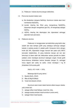 BENDA, SIFAT-SIFAT DAN KEGUNAANNYA (SD)


               b) Peleburan / reduksi alumina dangan elektrolisis.


          2)   Pemurnian bauksit melalui cara:

               a) Ba direaksikan dengana NaOH(q). Aluminium oksida akan larut
                    membentuk NaCl(OH)4.
               b) Larutan disaring lalu filtrat yang mengandung NaAl(OH) 4
                    diasamkan dengan mengalirkan gas CO 2. Al mengendap sebagai
                    Al(OH)3.
               c) Al(OH)3 disaring lalu dikeringkan dan dipanaskan sehingga
                    diperoleh Al2O3 tak berair.

          3)   Peleburan alumina

                         Peleburan ini menggunakan sel elektrolisis yang terdiri atas
               wadah dari besi berlapis grafit yang sekaligus berfungsi sebagai
               katode (-) sedang anode (+) adalah grafit. Campuran Al 2O3 dengan
               kriolit dan AlF3 dipanaskan hingga mencair dan pada suhu 950 oC
               kemudian dielektrolisis. Al yang terbentuk berupa zat cair dan
               terkumpul di dasar adah lalu dikeluarkan secara periodik ke dalam
               cetakan untuk mendapat aluminium batangan (ingot). Anode grafit
               terus-menerus dihabiskan karena bereaksi dengan O 2 sehingga
               harus diganti dari waktu ke waktu. Untuk mendapat 1 kg Al
               dihabiskan 0,44 anode grafit.

                         2Al2O3 +3C  4Al + 3CO2

                         Beberapa bijih Al yang utama:
               1)   Bauksit (Al2O3. 2H2O)
               2)   Mika (K-Mg-Al-Slilkat)
               3)   Tanah liat (Al2Si2O7.2H2O)

                         Aluminium ada di alam dalam bentuk silikat maupun oksida,
               yaitu antara lain:
               1)   sebagai silikat misal feldspar, tanah liat, mika,
               2)   sebagai oksida anhidrat misal kurondum (untuk amril),
               3)   sebagai hidrat misal bauksit,




BAB II BENDA, SIFAT-SIFAT DAN KEGUNAANNYA                               BERMUTU   35
 