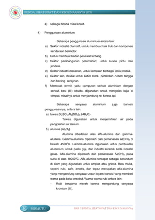 BENDA, SIFAT-SIFAT DAN KEGUNAANNYA (SD)


             4)   sebagai florida misal kriolit.


        4)   Penggunaan aluminium

                       Beberapa penggunaan aluminium antara lain:
             a) Sektor industri otomotif, untuk membuat bak truk dan komponen
                  kendaraan bermotor.
             b) Untuk membuat badan pesawat terbang.
             c) Sektor pembangunan perumahan; untuk kusen pintu dan
                  jendela.
             d) Sektor industri makanan, untuk kemasan berbagai jenis produk.
             e) Sektor lain, missal untuk kabel listrik, perabotan rumah tangga
                  dan barang kerajinan.
             f)   Membuat termit, yaitu campuran serbuk aluminium dengan
                  serbuk besi (III) oksida, digunakan untuk mengelas baja di
                  tempat, misalnya untuk menyambung rel kereta api.

                       Beberapa          senyawa      aluminium     juga         banyak
             penggunaannya, antara lain:
               a) tawas (K2SO4.Al2(SO4)3.24H2O)
                             Tawas      digunakan   untuk   menjernihkan   air    pada
                  pengolahan air minum.
               b) alumina (Al2O3)
                             Alumina dibedakan atas alfa-alumina dan gamma-
                  alumina. Gamma-alumina diperoleh dari pemanasan Al(OH)3 di
                  bawah 4500oC. Gamma-alumina digunakan untuk pembuatan
                  aluminium, untuk pasta gigi, dan industri keramik serta industri
                  gelas. Alfa-alumina diperoleh dari pemanasan Al(OH)3 pada
                  suhu di atas 10000oC. Alfa-alumina terdapat sebagai korundum
                  di alam yang digunakan untuk amplas atau grinda. Batu mulia,
                  seperti rubi, safir, ametis, dan topaz merupakan alfa-alumina
                  yang mengandung senyawa unsur logam transisi yang memberi
                  warna pada batu tersebut. Warna-warna rubi antara lain:
                  -    Rubi berwarna merah karena mengandung senyawa
                       kromium (III).




36   BERMUTU                            BAB II BENDA, SIFAT-SIFAT DAN KEGUNAANNYA
 