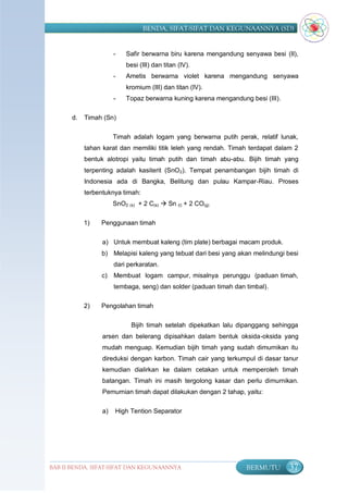 BENDA, SIFAT-SIFAT DAN KEGUNAANNYA (SD)


                       -   Safir berwarna biru karena mengandung senyawa besi (II),
                           besi (III) dan titan (IV).
                       -   Ametis berwarna violet karena mengandung senyawa
                           kromium (III) dan titan (IV).
                       -   Topaz berwarna kuning karena mengandung besi (III).

       d.   Timah (Sn)

                       Timah adalah logam yang berwarna putih perak, relatif lunak,
            tahan karat dan memiliki titik leleh yang rendah. Timah terdapat dalam 2
            bentuk alotropi yaitu timah putih dan timah abu-abu. Bijih timah yang
            terpenting adalah kasiterit (SnO 2). Tempat penambangan bijih timah di
            Indonesia ada di Bangka, Belitung dan pulau Kampar-Riau. Proses
            terbentuknya timah:
                       SnO2 (s) + 2 C(s)  Sn (l) + 2 CO(g)

            1)   Penggunaan timah

                  a) Untuk membuat kaleng (tim plate) berbagai macam produk.
                 b) Melapisi kaleng yang tebuat dari besi yang akan melindungi besi
                       dari perkaratan.
                 c)    Membuat logam campur, misalnya perunggu (paduan timah,
                       tembaga, seng) dan solder (paduan timah dan timbal).

            2)   Pengolahan timah

                             Bijih timah setelah dipekatkan lalu dipanggang sehingga
                  arsen dan belerang dipisahkan dalam bentuk oksida-oksida yang
                  mudah menguap. Kemudian bijih timah yang sudah dimurnikan itu
                  direduksi dengan karbon. Timah cair yang terkumpul di dasar tanur
                  kemudian dialirkan ke dalam cetakan untuk memperoleh timah
                  batangan. Timah ini masih tergolong kasar dan perlu dimurnikan.
                  Pemurnian timah dapat dilakukan dengan 2 tahap, yaitu:

                  a)   High Tention Separator




BAB II BENDA, SIFAT-SIFAT DAN KEGUNAANNYA                          BERMUTU       37
 