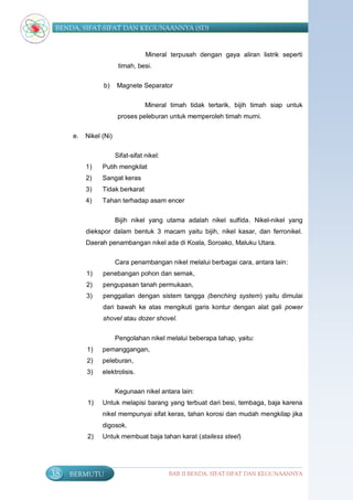 BENDA, SIFAT-SIFAT DAN KEGUNAANNYA (SD)


                                   Mineral terpusah dengan gaya aliran listrik seperti
                        timah, besi.


                b)     Magnete Separator

                                   Mineral timah tidak tertarik, bijih timah siap untuk
                        proses peleburan untuk memperoleh timah murni.


     e.   Nikel (Ni)

                       Sifat-sifat nikel:
          1)    Putih mengkilat
          2)    Sangat keras
          3)    Tidak berkarat
          4)    Tahan terhadap asam encer

                       Bijih nikel yang utama adalah nikel sulfida. Nikel-nikel yang
          diekspor dalam bentuk 3 macam yaitu bijih, nikel kasar, dan ferronikel.
          Daerah penambangan nikel ada di Koala, Soroako, Maluku Utara.

                       Cara penambangan nikel melalui berbagai cara, antara lain:
          1)    penebangan pohon dan semak,
          2)    pengupasan tanah permukaan,
          3)    penggalian dengan sistem tangga (benching system) yaitu dimulai
                dari bawah ke atas mengikuti garis kontur dengan alat gali power
                shovel atau dozer shovel.


                       Pengolahan nikel melalui beberapa tahap, yaitu:
          1)    pemanggangan,
          2)    peleburan,
          3)    elektrolisis.

                       Kegunaan nikel antara lain:
          1)    Untuk melapisi barang yang terbuat dari besi, tembaga, baja karena
                nikel mempunyai sifat keras, tahan korosi dan mudah mengkilap jika
                digosok.
          2)    Untuk membuat baja tahan karat (stailess steel)




38   BERMUTU                                BAB II BENDA, SIFAT-SIFAT DAN KEGUNAANNYA
 