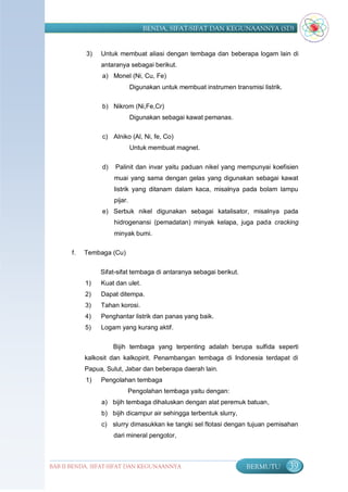 BENDA, SIFAT-SIFAT DAN KEGUNAANNYA (SD)


            3)   Untuk membuat aliasi dengan tembaga dan beberapa logam lain di
                 antaranya sebagai berikut.
                 a) Monel (Ni, Cu, Fe)
                               Digunakan untuk membuat instrumen transmisi listrik.

                 b) Nikrom (Ni,Fe,Cr)
                               Digunakan sebagai kawat pemanas.

                 c) Alniko (Al, Ni, fe, Co)
                               Untuk membuat magnet.


                 d)   Palinit dan invar yaitu paduan nikel yang mempunyai koefisien
                      muai yang sama dengan gelas yang digunakan sebagai kawat
                      listrik yang ditanam dalam kaca, misalnya pada bolam lampu
                      pijar.
                 e) Serbuk nikel digunakan sebagai katalisator, misalnya pada
                      hidrogenansi (pemadatan) minyak kelapa, juga pada cracking
                      minyak bumi.

       f.   Tembaga (Cu)

                 Sifat-sifat tembaga di antaranya sebagai berikut.
            1)   Kuat dan ulet.
            2)   Dapat ditempa.
            3)   Tahan korosi.
            4)   Penghantar listrik dan panas yang baik.
            5)   Logam yang kurang aktif.


                      Bijih tembaga yang terpenting adalah berupa sulfida seperti
            kalkosit dan kalkopirit. Penambangan tembaga di Indonesia terdapat di
            Papua, Sulut, Jabar dan beberapa daerah lain.
            1)   Pengolahan tembaga
                           Pengolahan tembaga yaitu dengan:
                 a) bijih tembaga dihaluskan dengan alat peremuk batuan,
                 b) bijih dicampur air sehingga terbentuk slurry,
                 c) slurry dimasukkan ke tangki sel flotasi dengan tujuan pemisahan
                      dari mineral pengotor,



BAB II BENDA, SIFAT-SIFAT DAN KEGUNAANNYA                             BERMUTU         39
 