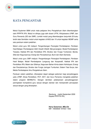 KATA PENGANTAR


Modul Suplemen BBM untuk mata pelajaran Ilmu Pengetahuan Alam dikembangkan
oleh PPPPTK IPA. Modul ini ditinjau juga oleh dosen LPTK, Widyaiswara LPMP, dan
Guru Pemandu (SD dan SMP). Jumlah modul yang dikembangkan berjumlah 20 buku
terdiri atas Sembilan modul untuk kegiatan di KKG dan 10 untuk kegiatan MGMP serta
satu panduan sistem pelatihan.

Modul untuk guru SD meliputi: Pengembangan Perangkat Pembelajaran; Penilaian
Hasil Belajar; Pembelajaran Aktif, Kreatif, Efektif, Menyenangkan; Model Pembelajaran
Terpadu; Hakikat IPA dan Pendidikan IPA; Struktur dan Fungsi Tumbuhan; Benda,
Sifat dan Kegunaannya; Energi dan Perubahannya; Bumi dan Alam Semesta.

Modul untuk guru SMP meliputi: Pengembangan Perangkat Pembelajaran; Penilaian
Hasil Belajar; Model Pembelajaran Langsung dan Kooperatif; Hakikat IPA dan
Pendidikan IPA; Materi dan Sifatnya; Kegunaan Bahan Kimia dalam Kehidupan; Energi
dan Perubahannya; Struktur dan Fungsi Jaringan Tumbuhan; Sistem Tata Surya; dan
Media Pembelajaran Ilmu Pengetahuan Alam.

Panduan sistem pelatihan, diharapkan dapat sebagai pedoman bagi penyelenggara
yaitu LPMP, Dinas Pendidikan, PCT, DCT, dan Guru Pemandu mengelola pelatihan
dalam program BERMUTU.           Dengan   demikian   pelaksanaan    penyelenggaraan
peningkatan kompetensi guru sesuai dengan standar dan memperoleh pencapaian
sesuai dengan yang diharapkan.




                                              Bandung, medio September 2009
                                              Kepala PPPPTK IPA,




                                              Herry Sukarman, MSc.Ed
                                              NIP. 19500608 197503 1 002




iv   BERMUTU                                                       KATA PENGANTAR
 