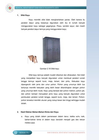 BENDA, SIFAT-SIFAT DAN KEGUNAANNYA (SD)


     1.   Sifat Kayu

                     Kayu memiliki sifat tidak menghantarkan panas. Oleh karena itu
           perabot dapur yang biasanya digunakan oleh ibu di rumah banyak
           menggunakan kayu sebagai gagangnya. Pisau, sendok sayur, dan masih
           banyak perabot dapur lainnya yang menggunakan kayu.




                                  Gambar 2.18 Sifat kayu


                     Sifat kayu lainnya adalah mudah dibentuk dan dihaluskan. Hal inilah
           yang menjadikan kayu banyak digunakan untuk membuat perabot rumah
           tangga lainnya seperti kursi, meja, lemari, dan pintu. Kekuatan kayu
           dipengaruhi oleh jenis dan umur pohon. Pohon yang umurnya lebih tua
           tentunya memiliki kekuatan yang lebih besar dibandingkan dengan pohon
           yang umurnya lebih muda. Kayu yang berasal dari pohon mahoni, pohon jati,
           dan pohon kamper merupakan jenis kayu yang banyak digunakan untuk
           pembuatan perabot rumah tangga, seperti kursi, meja, dan lemari. Pohon-
           pohon tersebut memiliki ukuran yang cukup besar dan tinggi sehingga mudah
           diolah.



     2.   Hasil Olahan Bahan-Bahan Kimia dari Kayu

           a.   Kayu yang diolah dalam pemanasan dalam tanur, ketika suhu naik,
                bahan-bahan kimia di dalam kayu berubah menjadi gas dan keluar
                melalui pipa.




44        BERMUTU                          BAB II BENDA, SIFAT-SIFAT DAN KEGUNAANNYA
 