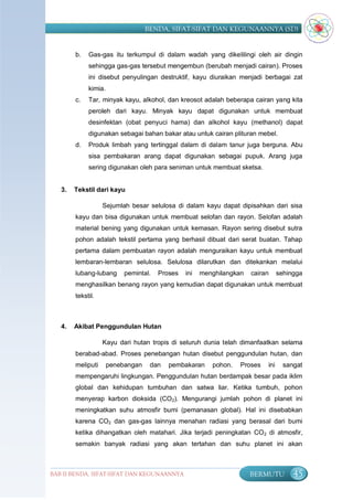BENDA, SIFAT-SIFAT DAN KEGUNAANNYA (SD)


        b.   Gas-gas itu terkumpul di dalam wadah yang dikelilingi oleh air dingin
             sehingga gas-gas tersebut mengembun (berubah menjadi cairan). Proses
             ini disebut penyulingan destruktif, kayu diuraikan menjadi berbagai zat
             kimia.
        c.   Tar, minyak kayu, alkohol, dan kreosot adalah beberapa cairan yang kita
             peroleh dari kayu. Minyak kayu dapat digunakan untuk membuat
             desinfektan (obat penyuci hama) dan alkohol kayu (methanol) dapat
             digunakan sebagai bahan bakar atau untuk cairan plituran mebel.
        d.   Produk limbah yang tertinggal dalam di dalam tanur juga berguna. Abu
             sisa pembakaran arang dapat digunakan sebagai pupuk. Arang juga
             sering digunakan oleh para seniman untuk membuat sketsa.


   3.   Tekstil dari kayu

                   Sejumlah besar selulosa di dalam kayu dapat dipisahkan dari sisa
        kayu dan bisa digunakan untuk membuat selofan dan rayon. Selofan adalah
        material bening yang digunakan untuk kemasan. Rayon sering disebut sutra
        pohon adalah tekstil pertama yang berhasil dibuat dari serat buatan. Tahap
        pertama dalam pembuatan rayon adalah menguraikan kayu untuk membuat
        lembaran-lembaran selulosa. Selulosa dilarutkan dan ditekankan melalui
        lubang-lubang      pemintal.   Proses   ini   menghilangkan   cairan     sehingga
        menghasilkan benang rayon yang kemudian dapat digunakan untuk membuat
        tekstil.



   4.   Akibat Penggundulan Hutan

                   Kayu dari hutan tropis di seluruh dunia telah dimanfaatkan selama
        berabad-abad. Proses penebangan hutan disebut penggundulan hutan, dan
        meliputi      penebangan    dan   pembakaran     pohon.   Proses   ini     sangat
        mempengaruhi lingkungan. Penggundulan hutan berdampak besar pada iklim
        global dan kehidupan tumbuhan dan satwa liar. Ketika tumbuh, pohon
        menyerap karbon dioksida (CO2). Mengurangi jumlah pohon di planet ini
        meningkatkan suhu atmosfir bumi (pemanasan global). Hal ini disebabkan
        karena CO2 dan gas-gas lainnya menahan radiasi yang berasal dari bumi
        ketika dihangatkan oleh matahari. Jika terjadi peningkatan CO 2 di atmosfir,
        semakin banyak radiasi yang akan tertahan dan suhu planet ini akan



BAB II BENDA, SIFAT-SIFAT DAN KEGUNAANNYA                             BERMUTU         45
 