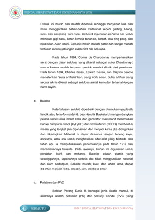 BENDA, SIFAT-SIFAT DAN KEGUNAANNYA (SD)


           Produk ini murah dan mudah dibentuk sehingga menyebar luas dan
           mulai menggantikan bahan-bahan tradisional seperti gading, tulang,
           sutra dan cangkang kura-kura. Celluloid digunakan pertama kali untuk
           membuat gigi palsu, kerah kemeja tahan air, korset, bola ping pong, dan
           bola biliar. Akan tetapi, Celluloid masih mudah patah dan sangat mudah
           terbakar karena gabungan asam nitrit dan selulosa.

                       Pada tahun 1884, Comte de Chardonnay memperkenalkan
           serat dengan dasar selulosa yang dikenal sebagai ‘sutra Chardonnay’,
           namun karena mudah terbakar, produk tersebut ditarik dari peredaran.
           Pada tahun 1894, Charles Cross, Edward Bevan, dan Clayton Beadle
           mematenkan „sutra artifisial‟ baru yang lebih aman. Sutra artifisial yang
           secara teknis dikenal sebagai selulosa asetat kemudian terkenal dengan
           nama rayon.



      b.   Bakelite

                       Keterbatasan seluloid diperbaiki dengan ditemukannya plastik
           fenolik atau fenol-formaldehid. Leo Hendrik Baekeland mengembangkan
           pelapis kabel untuk motor listrik dan generator. Baekeland menemukan
           bahwa campuran fenol (C6H5OH) dan formaldehid (HCOH) membentuk
           massa yang lengket jika dipanaskan dan menjadi keras jika didinginkan
           dan dikeringkan. Material ini dapat dicampur dengan tepung kayu,
           asbestos, atau abu untuk menghasilkan sifat-sifat yang berbeda dan
           tahan api. Ia mempublikasikan penemuannya pada tahun 1912 dan
           menamakannya bakelite. Pada awalnya, bahan ini digunakan untuk
           peralatan     listrik   dan   mekanis.   Bakelite   adalah   plastik   yang
           sesungguhnya, sepenuhnya sintetis dan tidak menggunakan material
           dari alam sedikitpun. Bakelite murah, kuat, dan tahan lama, dapat
           dibentuk menjadi radio, telepon, jam, dan bola billiar.



      c.   Polistiren dan PVC

                       Setelah Perang Dunia II, berbagai jenis plastik muncul, di
           antaranya adalah polistiren (PS) dan polivinyl klorida (PVC) yang



48   BERMUTU                             BAB II BENDA, SIFAT-SIFAT DAN KEGUNAANNYA
 