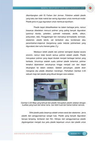 BENDA, SIFAT-SIFAT DAN KEGUNAANNYA (SD)


            dikembangkan oleh IG Farben dari Jerman. Polistiren adalah plastik
            yang kaku dan tidak mahal dan sering digunakan untuk membuat model.
            Plastik jenis ini juga digunakan untuk membuat styrofoam.


                         Plastik dapat diklasifikasikan ke dalam berbagai jenis, namun
            biasanya dibedakan menurut polimer yang paling banyak digunakan
            (polivinyl    klorida,   polietilen,   polimetil   metrasilat,    akrilik,   silikon,
            poliyuretan, dsb). Penggolongan lain mencakup termoplastik, termoset,
            elastomer,      plastik teknik,    zat   tambahan      atau      kondensasi    atau
            penambahan-majemuk (bergantung pada metode polimerisasi yang
            digunakan) dan suhu transisi gelas (Tg).


                         Meskipun istilah plastik dan polimer seringkali dipakai secara
            sinonim, namun tidak berarti semua polimer adalah plastik. Plastik
            merupakan polimer yang dapat dicetak menjadi berbagai bentuk yang
            berbeda. Umumnya setelah suatu polimer plastik terbentuk, polimer
            tersebut dipanaskan secukupnya hingga menjadi cair dan dapat
            dituangkan ke dalam cetakan. Setelah penuangan, plastik akan
            mengeras jika plastik dibiarkan mendingin. Perhatikan Gambar 2.20
            sebuah meja dari plastik yang dibuat dengan cara cetakan.




       Gambar 2.20 Meja yang terbuat dari plastik merupakan plastik cetakan dengan
        kualitas yang kuat dan tahan lama dan lebih kuat dari bahan-bahan semula.



                Sifat plastik pada dasarnya adalah antara serat dan elastomer. Jenis
        plastik dan penggunaannya sangat luas. Plastik yang banyak digunakan
        berupa lempeng, lembaran dan film. Ditinjau dari penggunaannya plastik
        digolongankan menjadi dua yaitu plastik keperluan umum dan plastik untuk




BAB II BENDA, SIFAT-SIFAT DAN KEGUNAANNYA                                    BERMUTU         49
 