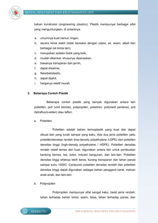 BENDA, SIFAT-SIFAT DAN KEGUNAANNYA (SD)


           bahan konstruksi (engineering plastics). Plastik mempunyai berbagai sifat
           yang menguntungkan, di antaranya:


           a.   umumnya kuat namun ringan,
           b.   secara kimia stabil (tidak bereaksi dengan udara, air, asam, alkali dan
                berbagai zat kimia lain),
           c.   merupakan isolator listrik yang baik,
           d.   mudah dibentuk, khusunya dipanaskan,
           e.   biasanya transparan dan jernih,
           f.   dapat diwarnai,
           g.   fleksibel/plastis,
           h.   dapat dijahit,
           i.   harganya relatif murah.


     2.    Beberapa Contoh Plastik


                     Beberapa contoh plastik yang banyak digunakan antara lain
           polietilen, poli (vinil klorida), polipropilen, polistiren, poli(metil pentena), poli
           (tetrafluoro-etilen) atau teflon.

           a.   Polietilen

                             Polietilen adalah bahan termoplastik yang kuat dan dapat
                dibuat dari yang lunak sampai yang kaku. Ada dua jenis polietilen yaitu
                polietilendensitas rendah (low-density polyethylene /LDPE) dan polietilen
                densitas tinggi (high-density polyethylene / HDPE). Polietilen densitas
                rendah relatif lemas dan kuat, digunakan antara lain untuk pembuatan
                kantong kemas, tas, botol, industri bangunan, dan lain-lain. Polietilen
                densitas tinggi sifatnya lebih keras, kurang transparan dan tahan panas
                sampai suhu 1000C. Campuran polietilen densitas rendah dan polietilen
                densitas tinggi dapat digunakan sebagai bahan pengganti karat, mainan
                anak-anak, dan lain-lain.


           b.   Polipropilen

                             Polipropilen mempunyai sifat sangat kaku; berat jenis rendah;
                tahan terhadap bahan kimia, asam, basa, tahan terhadap panas, dan



50        BERMUTU                              BAB II BENDA, SIFAT-SIFAT DAN KEGUNAANNYA
 