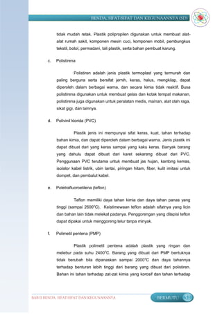 BENDA, SIFAT-SIFAT DAN KEGUNAANNYA (SD)


            tidak mudah retak. Plastik polipropilen digunakan untuk membuat alat-
            alat rumah sakit, komponen mesin cuci, komponen mobil, pembungkus
            tekstil, botol, permadani, tali plastik, serta bahan pembuat karung.


       c.   Polistirena

                      Polistiren adalah jenis plastik termoplast yang termurah dan
            paling berguna serta bersifat jernih, keras, halus, mengkilap, dapat
            diperoleh dalam berbagai warna, dan secara kimia tidak reaktif. Busa
            polistirena digunakan untuk membuat gelas dan kotak tempat makanan,
            polistirena juga digunakan untuk peralatan medis, mainan, alat olah raga,
            sikat gigi, dan lainnya.

       d.   Polivinil klorida (PVC)

                      Plastik jenis ini mempunyai sifat keras, kuat, tahan terhadap
            bahan kimia, dan dapat diperoleh dalam berbagai warna. Jenis plastik ini
            dapat dibuat dari yang keras sampai yang kaku keras. Banyak barang
            yang dahulu dapat dibuat dari karet sekarang dibuat dari PVC.
            Penggunaan PVC terutama untuk membuat jas hujan, kantong kemas,
            isolator kabel listrik, ubin lantai, piringan hitam, fiber, kulit imitasi untuk
            dompet, dan pembalut kabel.

       e.   Potetrafluoroetilena (teflon)

                      Teflon memiliki daya tahan kimia dan daya tahan panas yang
            tinggi (sampai 2600oC). Keistimewaan teflon adalah sifatnya yang licin
            dan bahan lain tidak melekat padanya. Penggorengan yang dilapisi teflon
            dapat dipakai untuk menggoreng telur tanpa minyak.

       f.   Polimetil pentena (PMP)

                      Plastik polimetil pentena adalah plastik yang ringan dan
            melebur pada suhu 2400 oC. Barang yang dibuat dari PMP bentuknya
            tidak berubah bila dipanaskan sampai 2000 oC dan daya tahannya
            terhadap benturan lebih tinggi dari barang yang dibuat dari polistiren.
            Bahan ini tahan terhadap zat-zat kimia yang korosif dan tahan terhadap




BAB II BENDA, SIFAT-SIFAT DAN KEGUNAANNYA                              BERMUTU         51
 