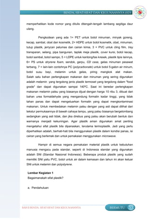 BENDA, SIFAT-SIFAT DAN KEGUNAANNYA (SD)


   memperhatikan kode nomor yang ditulis ditengah-tengah lambang segitiga daur
   ulang.


             Pengkodean yang ada 1= PET untuk botol minuman, minyak goreng,
   kecap, sambal, obat dan kosmetik, 2= HDPE untuk botol kosmetik, obat, minuman,
   tutup plastik, jerrycan pelumas dan cairan kimia, 3 = PVC untuk cling film, tray
   transparan, selang, pipa bangunan, taplak meja plastik, cover kursi, botol kecap,
   botol sambal, botol sampo, 5 = LDPE untuk kantong/tas kresek, plastik tipis lainnya,
   6= PS untuk stryrene foam, sendok, garpu, CD case, gelas minuman pesawat
   terbang, 7 = lain-lain contohnya PC (polycarbonate) untuk botol 5-galon air minum,
   botol    susu   bayi,   melamin   untuk   gelas,   piring   mangkok   alat   makan.
   Salah satu bahan perlengkapan makanan dan minuman yang sering digunakan
   adalah melamin yang tergolong jenis plastik termoset yang tergolong dalam "food
   grade" dan dapat digunakan sampai 140ºC. Saat ini beredar perlengkapan
   makanan melamin palsu yang biasanya dijual dengan harga 10 ribu 3, dibuat dari
   bahan urea formaldehyde yang mengandung formalin kadar tinggi, yang tidak
   tahan panas dan dapat mengeluarkan formalin yang dapat mengkontaminasi
   makanan. Untuk membedakan melamin palsu dengan yang asli dapat dilihat dari
   tekstur permukaannya di bawah cahaya lampu, yang palsu biasanya bergelombang
   sedangkan yang asli tidak, dan jika direbus yang palsu akan berubah bentuk dan
   warnanya menjadi kekuningan. Agar plastik aman digunakan amat penting
   mengetahui sifat plastik bila dipanaskan, terutama termoplastik. Jadi yang perlu
   diperhatikan adalah, berhati-hati bila menggunakan plastik dalam kondisi panas, isi
   cairan yang berlemak dan untuk pemakaian menggunakan microwave.

             Hampir di semua negara pemakaian material plastik untuk kebutuhan
   manusia mengacu pada standar, seperti di Indonesia standar yang digunakan
   adalah SNI (Standar Nasional Indonesia). Beberapa produk plastik yang sudah
   memiliki SNI yaitu PVC, botol untuk air dalam kemasan dan tahun ini akan keluar
   SNI untuk melamin dan polystyrene.

   Lembar Kegiatan 1
   Bagaimanakah sifat plastik?


   a. Pendahuluan




BAB II BENDA, SIFAT-SIFAT DAN KEGUNAANNYA                           BERMUTU        53
 
