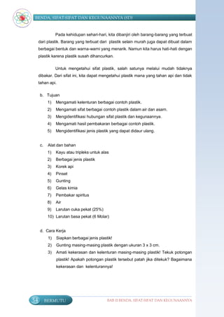 BENDA, SIFAT-SIFAT DAN KEGUNAANNYA (SD)


                Pada kehidupan sehari-hari, kita dibanjiri oleh barang-barang yang terbuat
     dari plastik. Barang yang terbuat dari plastik selain murah juga dapat dibuat dalam
     berbagai bentuk dan warna-warni yang menarik. Namun kita harus hati-hati dengan
     plastik karena plastik susah dihancurkan.

                Untuk mengetahui sifat plastik, salah satunya melalui mudah tidaknya
     dibakar. Dari sifat ini, kita dapat mengetahui plastik mana yang tahan api dan tidak
     tahan api.

     b. Tujuan
           1)   Mengamati kelenturan berbagai contoh plastik.
           2)   Mengamati sifat berbagai contoh plastik dalam air dan asam.
           3)   Mengidentifikasi hubungan sifat plastik dan kegunaannya.
           4)   Mengamati hasil pembakaran berbagai contoh plastik.
           5)   Mengidentifikasi jenis plastik yang dapat didaur ulang.


     c.    Alat dan bahan
           1)   Kayu atau tripleks untuk alas
           2)   Berbagai jenis plastik
           3)   Korek api
           4)   Pinset
           5)   Gunting
           6)   Gelas kimia
           7)   Pembakar spiritus
           8)   Air
           9)   Larutan cuka pekat (25%)
           10) Larutan basa pekat (6 Molar)


     d. Cara Kerja
           1)   Siapkan berbagai jenis plastik!
           2)   Gunting masing-masing plastik dengan ukuran 3 x 3 cm.
           3)   Amati kekerasan dan kelenturan masing-masing plastik! Tekuk potongan
                plastik! Apakah potongan plastik tersebut patah jika ditekuk? Bagaimana
                kekerasan dan kelenturannya!




54        BERMUTU                           BAB II BENDA, SIFAT-SIFAT DAN KEGUNAANNYA
 