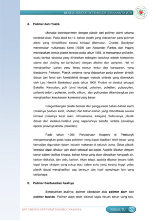 BENDA, SIFAT-SIFAT DAN KEGUNAANNYA (SD)


   4.   Polimer dan Plastik

                  Manusia bereksperimen dengan plastik dari polimer alami selama
        berabad-abad. Pada abad ke-19, bahan plastik yang didasarkan pada polimer
        alami yang dimodifikasi secara kimiawi ditemukan. Charles Goodyear
        menemukan vulkanisasi karet (1839) dan Alexander Parkes dari Inggris
        menciptakan bentuk plastik terawal pada tahun 1855. Ia mencampur proksilin,
        suatu bentuk selulosa yang dinitratkan sebagian (selulosa adalah komponen
        utama dari dinding sel tumbuhan) dengan alkohol dan camphor. Hal ini
        menghasilkan bahan yang keras namun lentur dan transparan, yang
        disebutnya Parkesin. Plastik pertama yang didasarkan pada polimer sintetik
        dibuat dari fenol dan formaldehid dengan metode sintesis yang ditemukan
        oleh Leo Hendrik Baekeland pada tahun 1909. Produk ini disebut sebagai
        Bakelite. Kemudian, poli (vinyl klorida), polistiren, polietilen, polipropilen,
        poliamid (nilon), poliester, akrilik, silikon, dan poliyuretan dikembangkan dan
        menghasilkan kesuksesan komersial yang besar.


                  Pengembangan plastik berasal dari penggunaan bahan-bahan alami
        (misalnya permen karet, shellac) dan bahan-bahan yang dimodifikasi secara
        kimiawi (misalnya karet alam, nitroselulosa, kolagen). Seterusnya, plastik
        dibuat dari molekul-molekul yang sepenuhnya bersifat sintetis (misalnya
        epoksi, polivinyl klorida, polietilen).

                  Pada      tahun     1959,       Perusahaan   Koppers    di   Pittsburgh
        mengembangkan gelas busa polistiren yang dapat dijadikan lebih besar yang
        kemudian digunakan dalam industri makanan di seluruh dunia. Gelas plastik
        tersebut dapat dikubur dan stabil sebagai zat padat. Apabila dibakar dengan
        benar dalam fasilitas khusus, bahan kimia yang akan dihasilkan hanyalah air,
        karbon dioksida, dan debu karbon. Akan tetapi, apabila dibakar secara tidak
        tepat tanpa oksigen yang cukup atau dalam suhu yang kurang tinggi, gelas
        plastik dapat menghasilkan uap beracun dan hasil sampingan lain yang
        berbahaya.

   5.   Polimer Berdasarkan Asalnya

                  Berdasarkan asalnya, polimer dibedakan atas polimer alam dan
        polimer buatan. Polimer alam telah dikenal sejak ribuan tahun yang lalu,



BAB II BENDA, SIFAT-SIFAT DAN KEGUNAANNYA                                BERMUTU     57
 