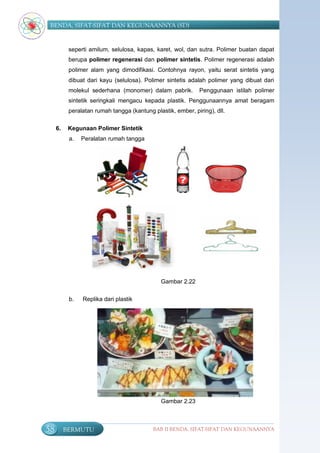 BENDA, SIFAT-SIFAT DAN KEGUNAANNYA (SD)


           seperti amilum, selulosa, kapas, karet, wol, dan sutra. Polimer buatan dapat
           berupa polimer regenerasi dan polimer sintetis. Polimer regenerasi adalah
           polimer alam yang dimodifikasi. Contohnya rayon, yaitu serat sintetis yang
           dibuat dari kayu (selulosa). Polimer sintetis adalah polimer yang dibuat dari
           molekul sederhana (monomer) dalam pabrik.          Penggunaan istilah polimer
           sintetik seringkali mengacu kepada plastik. Penggunaannya amat beragam
           peralatan rumah tangga (kantung plastik, ember, piring), dll.

     6.    Kegunaan Polimer Sintetik
           a.   Peralatan rumah tangga




                                               Gambar 2.22

           b.   Replika dari plastik




                                               Gambar 2.23



58        BERMUTU                           BAB II BENDA, SIFAT-SIFAT DAN KEGUNAANNYA
 
