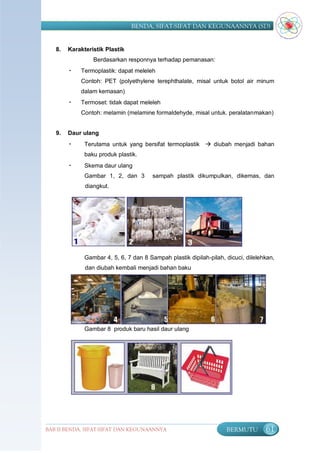 BENDA, SIFAT-SIFAT DAN KEGUNAANNYA (SD)


   8.   Karakteristik Plastik
                 Berdasarkan responnya terhadap pemanasan:
        •   Termoplastik: dapat meleleh
            Contoh: PET (polyethylene terephthalate, misal untuk botol air minum
            dalam kemasan)
        •   Termoset: tidak dapat meleleh
            Contoh: melamin (melamine formaldehyde, misal untuk. peralatanmakan)


   9.   Daur ulang
        •     Terutama untuk yang bersifat termoplastik  diubah menjadi bahan
              baku produk plastik.
        •     Skema daur ulang
              Gambar 1, 2, dan 3        sampah plastik dikumpulkan, dikemas, dan
              diangkut.




              Gambar 4, 5, 6, 7 dan 8 Sampah plastik dipilah-pilah, dicuci, dilelehkan,
              dan diubah kembali menjadi bahan baku




              Gambar 8 produk baru hasil daur ulang




BAB II BENDA, SIFAT-SIFAT DAN KEGUNAANNYA                           BERMUTU        61
 