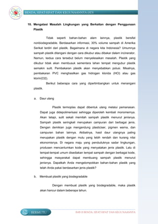 BENDA, SIFAT-SIFAT DAN KEGUNAANNYA (SD)


     10. Mengatasi Masalah Lingkungan yang Berkaitan dengan Penggunaan
        Plastik

                   Tidak   seperti   bahan-bahan   alam    lainnya,   plastik   bersifat
        nonbiodegradable. Berdasarkan informasi, 30% volume sampah di Amerika
        Serikat terdiri dari plastik. Bagaimana di negara kita Indonesia? Umumnya
        sampah plastik ditangani dengan cara dikubur atau dibakar dalam incinerator.
        Namun, kedua cara tersebut belum menyelesaikan masalah. Plastik yang
        dikubur tidak akan membusuk sementara lahan tempat mengubur plastik
        semakin sulit. Pembakaran plastik akan menyebabkan polusi. Misalnya,
        pembakaran PVC menghasilkan gas hidrogen klorida (HCl) atau gas
        klorin(Cl2).
                   Berikut beberapa cara yang dipertimbangkan untuk menangani
        plastik.


        a.   Daur ulang

                       Plastik termoplas dapat dibentuk ulang melalui pemanasan.
             Dapat juga didepolimerisasi sehingga diperoleh kembali monomernya.
             Akan tetapi, sulit sekali memilah sampah plastik menurut jenisnya.
             Sampah plastik seringkali merupakan campuran dari berbagai jenis.
             Dengan demikian juga mengandung plasticiser, pigmen warna, dan
             campuran bahan lainnya. Akibatnya, hasil daur ulangnya paling
             merupakan plastik dengan mutu yang lebih rendah dan kurang nilai
             ekonomisnya. Di negara maju yang penduduknya sadar lingkungan,
             produsen mencantumkan kode yang menyatakan jenis plastik. Lalu di
             tempat-tempat umum disediakan tempat sampah dengan berbagai kode,
             sehingga masyarakat dapat membuang sampah plastik menurut
             jenisnya. Dapatkah Anda mengelompokkan bahan-bahan plastik yang
             telah Anda pakai berdasarkan jenis plastik?

        b.   Membuat plastik yang biodegradable


                       Dengan membuat plastik yang biodegradable, maka plastik
             akan hancur dalam beberapa tahun.




62     BERMUTU                           BAB II BENDA, SIFAT-SIFAT DAN KEGUNAANNYA
 