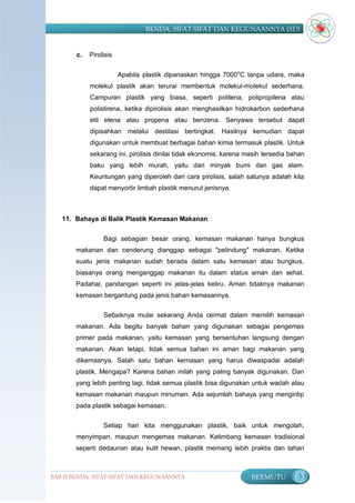 BENDA, SIFAT-SIFAT DAN KEGUNAANNYA (SD)


       c.   Pirolisis


                        Apabila plastik dipanaskan hingga 7000 oC tanpa udara, maka
            molekul plastik akan terurai membentuk molekul-molekul sederhana.
            Campuran plastik yang biasa, seperti politena, polipropilena atau
            polistirena, ketika dipirolisis akan menghasilkan hidrokarbon sederhana
            etil etena atau propena atau benzena. Senyawa tersebut dapat
            dipisahkan melalui destilasi bertingkat. Hasilnya kemudian dapat
            digunakan untuk membuat berbagai bahan kimia termasuk plastik. Untuk
            sekarang ini, pirolisis dinilai tidak ekonomis, karena masih tersedia bahan
            baku yang lebih murah, yaitu dari minyak bumi dan gas alam.
            Keuntungan yang diperoleh dari cara pirolisis, salah satunya adalah kita
            dapat menyortir limbah plastik menurut jenisnya.



   11. Bahaya di Balik Plastik Kemasan Makanan


                 Bagi sebagian besar orang, kemasan makanan hanya bungkus
       makanan dan cenderung dianggap sebagai "pelindung" makanan. Ketika
       suatu jenis makanan sudah berada dalam satu kemasan atau bungkus,
       biasanya orang menganggap makanan itu dalam status aman dan sehat.
       Padahal, pandangan seperti ini jelas-jelas keliru. Aman tidaknya makanan
       kemasan bergantung pada jenis bahan kemasannya.


                 Sebaiknya mulai sekarang Anda cermat dalam memilih kemasan
       makanan. Ada begitu banyak bahan yang digunakan sebagai pengemas
       primer pada makanan, yaitu kemasan yang bersentuhan langsung dengan
       makanan. Akan tetapi, tidak semua bahan ini aman bagi makanan yang
       dikemasnya. Salah satu bahan kemasan yang harus diwaspadai adalah
       plastik. Mengapa? Karena bahan inilah yang paling banyak digunakan. Dan
       yang lebih penting lagi, tidak semua plastik bisa digunakan untuk wadah atau
       kemasan makanan maupun minuman. Ada sejumlah bahaya yang mengintip
       pada plastik sebagai kemasan.


                 Setiap hari kita menggunakan plastik, baik untuk mengolah,
       menyimpan, maupun mengemas makanan. Ketimbang kemasan tradisional
       seperti dedaunan atau kulit hewan, plastik memang lebih praktis dan tahan



BAB II BENDA, SIFAT-SIFAT DAN KEGUNAANNYA                           BERMUTU        63
 