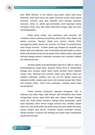 BENDA, SIFAT-SIFAT DAN KEGUNAANNYA (SD)


      lama. Meski demikian, di luar sifatnya yang praktis, plastik tetap punya
      kelemahan, tidak tahan panas dan dapat mencemari produk akibat migrasi
      komponen monomer yang akan berakibat buruk terhadap kesehatan
      konsumen. Selain itu, plastik juga bermasalah untuk lingkungan karena
      merupakan bahan yang tidak dapat dihancurkan dengan cepat dan alami
      (nonbiodegradable).

                Plastik dibuat dengan cara polimerisasi yaitu menyusun dan
      membentuk secara sambung-menyambung bahan-bahan dasar plastik yang
      disebut   monomer.     Misalnya     plastik   jenis   polivinil   chlorida      (PVC)
      sesungguhnya adalah polimer dari monomer vinil klorida. Di samping bahan
      dasar berupa monomer di dalam plastik juga terdapat zat nonplastik yang
      disebut aditif yang diperlukan untuk memperbaiki sifat-sifat plastik itu sendiri.
      Bahan aditif tersebut berupa zat-zat dengan berat molekul rendah, yang dapat
      berfungsi sebagai pewarna, antioksidan, penyerap sinar ultraviolet, antilekat,
      dan masih banyak lagi.


                Kemasan plastik mulai diperkenalkan pada tahun 1900-an. Sejak itu
      perkembangannya sangat cepat. Sesudah Perang Dunia II, diperkenalkan
      berbagai jenis kemasan plastik dalam bentuk kemasan lemas (fleksibel)
      maupun kaku. Beberapa jenis kemasan plastik yang dikenal antara lain
      polietilen, polipropilen, poliester, nilon, dan vinil film. Bahkan selama dua
      dasawarsa terakhir, pangsa pasar dunia untuk kemasan pangan telah direbut
      oleh kemasan plastik. Timbul suatu pertanyaan, mengapa plastik begitu
      banyak dipakai?


                Plastik   memang    mempunyai       beberapa     keunggulan        sifat,   di
      antaranya kuat tetapi ringan, tidak berkarat, sifat termoplastis (bisa direkat
      menggunakan panas), dapat diberi label atau cetakan dengan berbagai
      kreasi, dan mudah diubah bentuknya. Sebagai bahan pembungkus, plastik
      dapat digunakan dalam bentuk tunggal komposit atau multilapis dengan
      bahan lain, baik antara plastik dan plastik yang beda jenis, plastik dan kertas,
      maupun dengan yang lainnya. Kombinasi tersebut dinamakan laminasi.
      Dengan demikian, kombinasi dari berbagai jenis plastik dapat menghasilkan
      ratusan jenis kemasan.




64   BERMUTU                            BAB II BENDA, SIFAT-SIFAT DAN KEGUNAANNYA
 