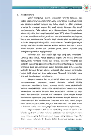 BENDA, SIFAT-SIFAT DAN KEGUNAANNYA (SD)


   a.   Jenis berbahaya
                 Selain mempunyai banyak keunggulan, ternyata kemasan atau
        wadah plastik menyimpan kelemahan, yaitu kemungkinan terjadinya migrasi
        atau pindahnya zat-zat monomer dari bahan plastik ke dalam makanan,
        terutama jika makanan tersebut tak cocok dengan kemasan atau wadah
        penyimpanannya. Pada makanan yang dikemas dengan kemasan plastik,
        adanya migrasi ini tidak mungkin dapat dicegah 100%. Migrasi (perpindahan)
        monomer terjadi karena dipengaruhi oleh suhu makanan atau penyimpanan
        dan proses pengolahannya. Semakin tinggi suhu tersebut, semakin banyak
        monomer yang dapat bermigrasi ke dalam makanan. Demikian juga dengan
        lamanya makanan tersebut disimpan. Karena, semakin lama waktu kontak
        antara makanan tersebut dan kemasan plastik, jumlah monomer yang
        bermigrasi dapat makin tinggi jumlahnya.
                 Monomer atau aditif plastik apa saja yang perlu diwaspadai?
        Memang tidak semua, hanya beberapa, seperti vinil klorida, akrilonitril,
        metacrylonitril, vinylidene klorida, dan styrene. Monomer vinilklorida dan
        akrilonitril cukup tinggi potensinya untuk menimbulkan kanker pada manusia.
        Vinilklorida dapat bereaksi dengan guanin dan sitosin pada DNA, sedangkan
        akrilonitril bereaksi dengan adenin. Vinilasetat telah terbukti menimbulkan
        kanker tiroid, uterus, dan lever pada hewan. Akrilonitril menimbulkan cacat
        lahir pada tikus-tikus yang memakannya.
                 Monomer-monomer lain, seperti akrilat, stirena, dan metakrilat serta
        senyawa-senyawa      turunannya,     seperti   vinilasetat,   polivinil   klorida,
        kaprolaktam, formaldehida, kresol, isosianat organik, heksa metilendiamin,
        melamin, epodilokloridrin, bispenol, dan akrilonitril dapat menimbulkan iritasi
        pada saluran pencernaan terutama mulut, tenggorokan, dan lambung. Aditif
        plastik jenis plasticizer, stabilizer, dan antioksidan dapat menjadi sumber
        pencernaran organoleptik yang membuat makanan menjadi berubah rasa
        serta aroma dan bisa menimbulkan keracunan. Pada suhu kamar, dengan
        waktu kontak yang cukup lama, senyawa berberat molekul kecil dapat masuk
        ke makanan secara bebas, baik yang berasal dari aditif maupun plasticizer.
                 Migrasi monomer dan zat-zat pembantu polimerisasi, dalam kadar
        tertentu dapat larut ke dalam makanan padat atau cair berminyak. Semakin
        panas makanan yang dikemas, semakin tinggi peluang terjadinya migrasi ke
        dalam bahan makanan. Di Swedia, bahan berbahaya setingkat dengan




BAB II BENDA, SIFAT-SIFAT DAN KEGUNAANNYA                             BERMUTU         65
 