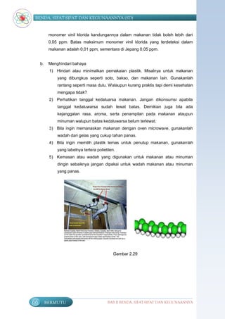 BENDA, SIFAT-SIFAT DAN KEGUNAANNYA (SD)


           monomer vinil klorida kandungannya dalam makanan tidak boleh lebih dari
           0,05 ppm. Batas maksimum monomer vinil klorida yang terdeteksi dalam
           makanan adalah 0,01 ppm, sementara di Jepang 0,05 ppm.


     b.    Menghindari bahaya
           1) Hindari atau minimalkan pemakaian plastik. Misalnya untuk makanan
               yang dibungkus seperti soto, bakso, dan makanan lain. Gunakanlah
               rantang seperti masa dulu. Walaupun kurang praktis tapi demi kesehatan
               mengapa tidak?
           2) Perhatikan tanggal kedaluarsa makanan. Jangan dikonsumsi apabila
               tanggal kedaluwarsa sudah lewat batas. Demikian juga bila ada
               kejanggalan rasa, aroma, serta penampilan pada makanan ataupun
               minuman walupun batas kedaluwarsa belum terlewat.
           3) Bila ingin memanaskan makanan dengan oven microwave, gunakanlah
               wadah dari gelas yang cukup tahan panas.
           4) Bila ingin memilih plastik lemas untuk penutup makanan, gunakanlah
               yang labelnya tertera polietilen.
           5) Kemasan atau wadah yang digunakan untuk makanan atau minuman
               dingin sebaiknya jangan dipakai untuk wadah makanan atau minuman
               yang panas.




                                               Gambar 2.29




66        BERMUTU                          BAB II BENDA, SIFAT-SIFAT DAN KEGUNAANNYA
 