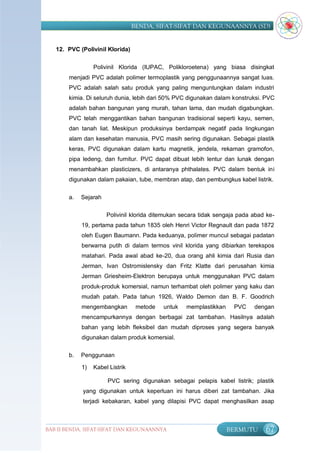 BENDA, SIFAT-SIFAT DAN KEGUNAANNYA (SD)


   12. PVC (Polivinil Klorida)

                 Polivinil Klorida (IUPAC, Polikloroetena) yang biasa disingkat
       menjadi PVC adalah polimer termoplastik yang penggunaannya sangat luas.
       PVC adalah salah satu produk yang paling menguntungkan dalam industri
       kimia. Di seluruh dunia, lebih dari 50% PVC digunakan dalam konstruksi. PVC
       adalah bahan bangunan yang murah, tahan lama, dan mudah digabungkan.
       PVC telah menggantikan bahan bangunan tradisional seperti kayu, semen,
       dan tanah liat. Meskipun produksinya berdampak negatif pada lingkungan
       alam dan kesehatan manusia, PVC masih sering digunakan. Sebagai plastik
       keras, PVC digunakan dalam kartu magnetik, jendela, rekaman gramofon,
       pipa ledeng, dan furnitur. PVC dapat dibuat lebih lentur dan lunak dengan
       menambahkan plasticizers, di antaranya phthalates. PVC dalam bentuk ini
       digunakan dalam pakaian, tube, membran atap, dan pembungkus kabel listrik.


       a.   Sejarah

                      Polivinil klorida ditemukan secara tidak sengaja pada abad ke-
            19, pertama pada tahun 1835 oleh Henri Victor Regnault dan pada 1872
            oleh Eugen Baumann. Pada keduanya, polimer muncul sebagai padatan
            berwarna putih di dalam termos vinil klorida yang dibiarkan terekspos
            matahari. Pada awal abad ke-20, dua orang ahli kimia dari Rusia dan
            Jerman, Ivan Ostromislensky dan Fritz Klatte dari perusahan kimia
            Jerman Griesheim-Elektron berupaya untuk menggunakan PVC dalam
            produk-produk komersial, namun terhambat oleh polimer yang kaku dan
            mudah patah. Pada tahun 1926, Waldo Demon dan B. F. Goodrich
            mengembangkan         metode   untuk   memplastikkan     PVC    dengan
            mencampurkannya dengan berbagai zat tambahan. Hasilnya adalah
            bahan yang lebih fleksibel dan mudah diproses yang segera banyak
            digunakan dalam produk komersial.

       b.   Penggunaan

            1)   Kabel Listrik

                      PVC sering digunakan sebagai pelapis kabel listrik; plastik
            yang digunakan untuk keperluan ini harus diberi zat tambahan. Jika
            terjadi kebakaran, kabel yang dilapisi PVC dapat menghasilkan asap



BAB II BENDA, SIFAT-SIFAT DAN KEGUNAANNYA                          BERMUTU      67
 