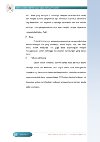 BENDA, SIFAT-SIFAT DAN KEGUNAANNYA (SD)


          HCL; klorin yang terdapat di dalamnya mengikat radikal-radikal bebas
          dan menjadi sumber penghambat api. Meskipun asap HCL berbahaya

          bagi kesehatan, HCL terpecah di berbagai permukaan dan tidak mudah

          terhisap. Untuk penggunaan di mana asap menjadi bahaya, digunakan

          pelapis kabel bebas PVC.

         2)   Pipa

                     Polivinil klorida juga sering digunakan untuk memproduksi pipa
          karena berbagai sifat yang dimilikinya, seperti ringan, kuat, dan tidak
          terlalu reaktif. Pipa-pipa PVC juga dapat digabungkan dengan
          menggunakan semen sehingga menciptakan sambungan yang tahan
          bocor.

         3)    Plat dan Lambang

                     Dalam bentuk lembaran, polivinil klorida dapat dibentuk dalam

          berbagai warna dan ketebalan. PVC dapat ditarik untuk menciptakan

          ruang kosong dalam suatu benda sehingga tercipta ketebalan tambahan

          tanpa menambah berat maupun biaya. PVC dalam bentuk lembaran ini

          digunakan untuk menghasilkan berbagai lambang komersial dan tanda

          pada kendaraan.




68   BERMUTU                         BAB II BENDA, SIFAT-SIFAT DAN KEGUNAANNYA
 