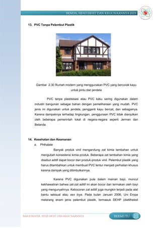 BENDA, SIFAT-SIFAT DAN KEGUNAANNYA (SD)


   13. PVC Tanpa Pelembut Plastik




        Gambar 2.30 Rumah modern yang menggunakan PVC yang bercorak kayu
                                   untuk pintu dan jendela

                  PVC tanpa plastisisasi atau PVC kaku sering digunakan dalam
       industri bangunan sebagai bahan dengan pemeliharaan yang mudah. PVC
       jenis ini digunakan untuk jendela, pengganti kayu bercat, dan sebagainya.
       Karena dampaknya terhadap lingkungan, penggunaan PVC tidak dianjutkan
       oleh beberapa pemerintah lokal di negara-negara seperti Jerman dan
       Belanda.



   14. Kesehatan dan Keamanan
       a.   Phthalate
                        Banyak produk vinil mengandung zat kimia tambahan untuk
            mengubah konsistensi kimia produk. Beberapa zat tambahan kimia yang
            disebut aditif dapat bocor dari produk-produk vinil. Pelembut plastik yang
            harus ditambahkan untuk membuat PVC lentur menjadi perhatian khusus
            karena dampak yang ditimbulkannya.

                        Karena PVC digunakan pula dalam mainan bayi, muncul
            kekhawatiran bahwa zat-zat aditif ini akan bocor dan termakan oleh bayi
            yang mengunyahnya. Kebocoran zat aditif juga mungkin terjadi pada alat
            bantu seksual atau sex toys. Pada bulan Januari 2006, Uni Eropa
            melarang enam jenis pelembut plastik, termasuk DEHP (dietilheksil




BAB II BENDA, SIFAT-SIFAT DAN KEGUNAANNYA                          BERMUTU        69
 