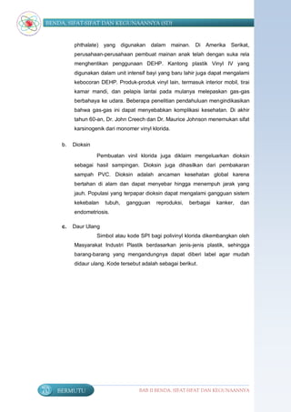 BENDA, SIFAT-SIFAT DAN KEGUNAANNYA (SD)


           phthalate) yang       digunakan    dalam mainan. Di Amerika       Serikat,
           perusahaan-perusahaan pembuat mainan anak telah dengan suka rela
           menghentikan penggunaan DEHP. Kantong plastik Vinyl IV yang
           digunakan dalam unit intensif bayi yang baru lahir juga dapat mengalami
           kebocoran DEHP. Produk-produk vinyl lain, termasuk interior mobil, tirai
           kamar mandi, dan pelapis lantai pada mulanya melepaskan gas-gas
           berbahaya ke udara. Beberapa penelitian pendahuluan mengindikasikan
           bahwa gas-gas ini dapat menyebabkan komplikasi kesehatan. Di akhir
           tahun 60-an, Dr. John Creech dan Dr. Maurice Johnson menemukan sifat
           karsinogenik dari monomer vinyl klorida.

      b.   Dioksin

                     Pembuatan vinil klorida juga diklaim mengeluarkan dioksin
           sebagai hasil sampingan. Dioksin juga dihasilkan dari pembakaran
           sampah PVC. Dioksin adalah ancaman kesehatan global karena
           bertahan di alam dan dapat menyebar hingga menempuh jarak yang
           jauh. Populasi yang terpapar dioksin dapat mengalami gangguan sistem
           kekebalan    tubuh,     gangguan    reproduksi,   berbagai   kanker,   dan
           endometriosis.

      c.   Daur Ulang
                     Simbol atau kode SPI bagi polivinyl klorida dikembangkan oleh
           Masyarakat Industri Plastik berdasarkan jenis-jenis plastik, sehingga
           barang-barang yang mengandungnya dapat diberi label agar mudah
           didaur ulang. Kode tersebut adalah sebagai berikut.




70   BERMUTU                           BAB II BENDA, SIFAT-SIFAT DAN KEGUNAANNYA
 