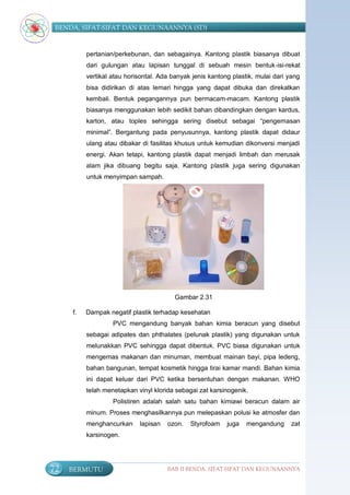 BENDA, SIFAT-SIFAT DAN KEGUNAANNYA (SD)


          pertanian/perkebunan, dan sebagainya. Kantong plastik biasanya dibuat
          dari gulungan atau lapisan tunggal di sebuah mesin bentuk-isi-rekat
          vertikal atau horisontal. Ada banyak jenis kantong plastik, mulai dari yang
          bisa didirikan di atas lemari hingga yang dapat dibuka dan direkatkan
          kembali. Bentuk pegangannya pun bermacam-macam. Kantong plastik
          biasanya menggunakan lebih sedikit bahan dibandingkan dengan kardus,
          karton, atau toples sehingga sering disebut sebagai “pengemasan
          minimal”. Bergantung pada penyusunnya, kantong plastik dapat didaur
          ulang atau dibakar di fasilitas khusus untuk kemudian dikonversi menjadi
          energi. Akan tetapi, kantong plastik dapat menjadi limbah dan merusak
          alam jika dibuang begitu saja. Kantong plastik juga sering digunakan
          untuk menyimpan sampah.




                                         Gambar 2.31

     f.   Dampak negatif plastik terhadap kesehatan
                   PVC mengandung banyak bahan kimia beracun yang disebut
          sebagai adipates dan phthalates (pelunak plastik) yang digunakan untuk
          melunakkan PVC sehingga dapat dibentuk. PVC biasa digunakan untuk
          mengemas makanan dan minuman, membuat mainan bayi, pipa ledeng,
          bahan bangunan, tempat kosmetik hingga tirai kamar mandi. Bahan kimia
          ini dapat keluar dari PVC ketika bersentuhan dengan makanan. WHO
          telah menetapkan vinyl klorida sebagai zat karsinogenik.
                   Polistiren adalah salah satu bahan kimiawi beracun dalam air
          minum. Proses menghasilkannya pun melepaskan polusi ke atmosfer dan
          menghancurkan     lapisan   ozon.   Styrofoam    juga   mengandung      zat
          karsinogen.




72   BERMUTU                          BAB II BENDA, SIFAT-SIFAT DAN KEGUNAANNYA
 
