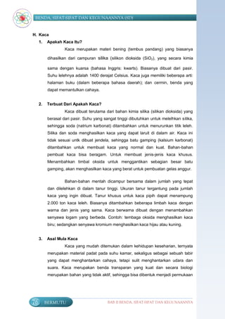 BENDA, SIFAT-SIFAT DAN KEGUNAANNYA (SD)


H. Kaca
     1.   Apakah Kaca Itu?
                    Kaca merupakan materi bening (tembus pandang) yang biasanya

           dihasilkan dari campuran silika (silikon dioksida (SiO2), yang secara kimia

           sama dengan kuarsa (bahasa Inggris: kwarts). Biasanya dibuat dari pasir.
           Suhu lelehnya adalah 1400 derajat Celsius. Kaca juga memiliki beberapa arti:
           halaman buku (dalam beberapa bahasa daerah); dan cermin, benda yang
           dapat memantulkan cahaya.


     2.   Terbuat Dari Apakah Kaca?
                    Kaca dibuat terutama dari bahan kimia silika (silikan dioksida) yang
          berasal dari pasir. Suhu yang sangat tinggi dibutuhkan untuk melelhkan silika,
          sehingga soda (natrium karbonat) ditambahkan untuk menurunkan titik leleh.
          Silika dan soda menghasilkan kaca yang dapat laruit di dalam air. Kaca ini
          tidak sesuai untk dibuat jendela, sehingga batu gamping (kalsium karbonat)
          ditambahkan untuk membuat kaca yang normal dan kuat. Bahan-bahan
          pembuat kaca bisa beragam. Untuk membuat jenis-jenis kaca khusus.
          Menambahkan timbal oksida untuk menggantikan sebagian besar batu
          gamping, akan menghasilkan kaca yang berat untuk pembuatan gelas anggur.

                    Bahan-bahan mentah dicampur bersama dalam jumlah yang tepat
           dan dilelehkan di dalam tanur tinggi. Ukuran tanur tergantung pada jumlah
           kaca yang ingin dibuat. Tanur khusus untuk kaca pipih dapat menampung
           2.000 ton kaca leleh. Biasanya ditambahkan beberapa limbah kaca dengan
           warna dan jenis yang sama. Kaca berwarna dibuat dengan menambahkan
           senyawa logam yang berbeda. Contoh: tembaga oksida menghasilkan kaca
           biru; sedangkan senyawa kromium menghasilkan kaca hijau atau kuning.


     3.   Asal Mula Kaca
                    Kaca yang mudah ditemukan dalam kehidupan keseharian, ternyata
           merupakan material padat pada suhu kamar, sekaligus sebagai sebuah tabir
           yang dapat menghantarkan cahaya, tetapi sulit menghantarkan udara dan
           suara. Kaca merupakan benda transparan yang kuat dan secara biologi
           merupakan bahan yang tidak aktif, sehingga bisa dibentuk menjadi permukaan




76        BERMUTU                         BAB II BENDA, SIFAT-SIFAT DAN KEGUNAANNYA
 