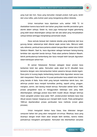 BENDA, SIFAT-SIFAT DAN KEGUNAANNYA (SD)


       yang kuat dan licin. Kaca yang kemudian menjadi produk multi guna, terdiri
       dari unsur silika, yaitu butiran pasir yang mengandung silikon dioksida.

                                                                                  o
                   Untuk mencairkan kaca diperlukan suhu sekitar 1400             C. Ini
       disebabkan karena kaca terdiri dari bahan yang tidak memiliki perubahan garis
       atomik dalam cahaya. Selain itu, kaca juga mempunyai tingkat gelombang
       yang lebih besar dibandingkan cahaya dan tak ada sekat yang menyebabkan
       cahaya terbias sehingga menghalangi pemantulan obyek.

                   Kaca semula berasal dari material obsidia yang terbentuk dari lava
       gunung berapi, sebenarnya telah dikenal sejak zaman batu. Menurut salah
       satu referensi, pembuat kaca pertama adalah bangsa Mesir sekitar tahun 2000
       Sebelum Masehi. Saat itu, kaca digunakan sebagai kemasan barang-barang
       tembikar dan sejumlah benda lainnya. Pada abad pertama Sebelum Masehi,
       teknik pembuatannya berkembang dan kaca menjadi lebih banyak digunakan
       dalam kehidupan sehari-hari.

                   Di zaman Kekaisaran Romawi sebagian besar produk kaca
       berbentuk botol dan gelas. Kemudian pada abad ke-12 dibuatlah kaca
       berwarna dengan cara mencampurkan bahan pewarna berupa oksida logam.
       Kaca jenis ini kurang begitu berkembang karena tidak digunakan secara luas
       oleh masyarakat. Pada abad ke-14 pusat pembuatan kaca adalah kota Venice
       yang berada di Italia. Kota inilah yang banyak melahirkan teknik baru, dan
       akhirnya produk kaca menjadi komoditas penting, seperti piring, pinggan,
       mangkuk, cermin, dan barang mewah lainnya. Kemudian sekitar tahun 1688,
       proses pengolahan kaca ini menggunakan beberapa cara yang telah
       dikembangkan, sehingga produk kaca lebih mudah dibuat. Dengan lahirnya
       mesin pengolah produk kaca pada 1827, produk-produk berbasis kaca bisa
       dibuat secara massal, harganya pun menjadi lebih murah. Pada pertengahan
       1800-an diperkenalkan proses pembuatan kaca mahkota (crown glass
       process).

                   Untuk mengubah tekstur kaca biasa, bisa dilakukan dengan
       campuran bahan lain yang akan mengubah ciri-cirinya. Misalnya, kaca yang
       dicampur dengan timah hitam akan tampak lebih berkilau, karena indeks
       pantulannya mengalami peningkatan. Kemudian bila ditambahkan senyawa




BAB II BENDA, SIFAT-SIFAT DAN KEGUNAANNYA                            BERMUTU          77
 