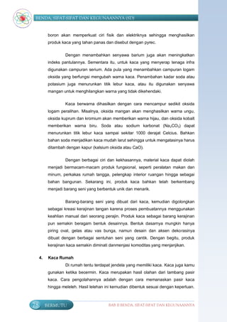 BENDA, SIFAT-SIFAT DAN KEGUNAANNYA (SD)


           boron akan memperkuat ciri fisik dan elektriknya sehingga menghasilkan
           produk kaca yang tahan panas dan disebut dengan pyrec.


                    Dengan menambahkan senyawa barium juga akan meningkatkan
           indeks pantulannya. Sementara itu, untuk kaca yang menyerap tenaga infra
           digunakan campuran serium. Ada pula yang menambahkan campuran logam
           oksida yang berfungsi mengubah warna kaca. Penambahan kadar soda atau
           potasium juga menurunkan titik lebur kaca, atau itu digunakan senyawa
           mangan untuk menghilangkan warna yang tidak dikehendaki.

                    Kaca berwarna dihasilkan dengan cara mencampur sedikit oksida
           logam peralihan. Misalnya, oksida mangan akan menghasilkan warna ungu,
           oksida kuprum dan kromium akan memberikan warna hijau, dan oksida kobalt
           memberikan warna biru. Soda atau sodium karbonat (Na 2CO3) dapat
           menurunkan titik lebur kaca sampai sekitar 1000 derajat Celcius. Bahkan
           bahan soda menjadikan kaca mudah larut sehingga untuk mengatasinya harus
           ditambah dengan kapur (kalsium oksida atau CaO).

                    Dengan berbagai ciri dan kekhasannya, material kaca dapat diolah
           menjadi bermacam-macam produk fungsional, seperti peralatan makan dan
           minum, perkakas rumah tangga, pelengkap interior ruangan hingga sebagai
           bahan bangunan. Sekarang ini, produk kaca bahkan telah berkembang
           menjadi barang seni yang berbentuk unik dan menarik.


                    Barang-barang seni yang dibuat dari kaca, kemudian digolongkan
           sebagai kreasi kerajinan tangan karena proses pembuatannya menggunakan
           keahlian manual dari seorang perajin. Produk kaca sebagai barang kerajinan
           pun semakin beragam bentuk desainnya. Bentuk dasarnya mungkin hanya
           piring oval, gelas atau vas bunga, namun desain dan aksen dekorasinya
           dibuat dengan berbagai sentuhan seni yang cantik. Dengan begitu, produk
           kerajinan kaca semakin diminati danmenjasi komoditas yang menjanjikan.

     4.    Kaca Rumah
                    Di rumah tentu terdapat jendela yang memiliki kaca. Kaca juga kamu
           gunakan ketika becermin. Kaca merupakan hasil olahan dari tambang pasir
           kaca. Cara pengolahannya adalah dengan cara memanaskan pasir kaca
           hingga meleleh. Hasil lelehan ini kemudian dibentuk sesuai dengan keperluan.



78        BERMUTU                         BAB II BENDA, SIFAT-SIFAT DAN KEGUNAANNYA
 