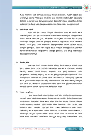 BENDA, SIFAT-SIFAT DAN KEGUNAANNYA (SD)


        Kaca memiliki sifat tembus pandang, mudah dibentuk, mudah pecah, dan
        warnanya bening. Walaupun memiliki kaca memiliki sifat mudah pecah jika
        terkena benturan, kaca banyak digunakan dalam kehidupan sehari-hari. Selain
        untuk cermin, kaca juga digunakan pada meja, kaca mata, dan kaca mobil.

   5.   Botol dan Guci
                 Botol dan guci dibuat dengan meniupkan udara ke dalam kaca.
        Sekarang botol dan guci dibuat secara besar-besaran dengan menggunakan
        mesin. Untuk membuat guci, kaca leleh dituangkan ke dalam cetkan yang
        dipasangi dengan penekan (plunger). Penekan digunakan untuk menekan
        bentuk kasar guci. Guci kemudian disempurnakan dalam cetakan kedua
        dengan peniupan. Botol tidak dapat dibuat dengan menggunakan penekan
        karena memiliki leher yang sempit. Sebagai gantinya, kaca ditiup pada kedua
        tahap pembuatannya.



   6.   Serat Kaca
                 Jika kaca leleh ditekan melalui lubang kecil hasilnya adalah serat
        yang sangat halus. Serat ini umumnya disebut serat kaca (fiberglas). Benang-
        benang pendek dibuat menjadi anyaman tebal yang digunakan untuk
        penyekatan. Benang panjang serat kaca yang panjang juga digunakan untuk
        memperkuat bahan seperti plastik. Serat kaca membuat plastic yang diperkuat
        kaca (glass-reinforced plastic/GRP) menjadi bahan kuat, kaku sekaligus ringan
        dan tahan air. Bahan ini dapat diberi warna cerah dan juga mudah dicetak
        menjadi bentuk-bentuk seperti helm dan badan mobil.

   7.   Kaca yang kuat
                 Kaca cukup kuat untuk jendela, guci, dan botol untuk penggunaan
        normal, tetapi masih dapat pecah dengan sangat mudah. Ketika keselamatan
        diutamakan, digunakan kaca yang telah diperkuat secara khusus. Dahulu
        mobil dipasangi dengan kaca depan yang diperkuat. Saat pecah, kaca
        tersebut akan menjadi kepingan dan bukan pecahan-pecahan tajam.
        Sekarang, kaca depan mobil dibuat dari kaca berlaminasi tumpukan kaca di
        antaranya dengan lapisan plastic. Kaca depan mobil berlaminasi ini dapat
        retak tetapi tidak akan berserakan, sehingga mengurangi risiko cedera. Jenis




BAB II BENDA, SIFAT-SIFAT DAN KEGUNAANNYA                          BERMUTU        79
 