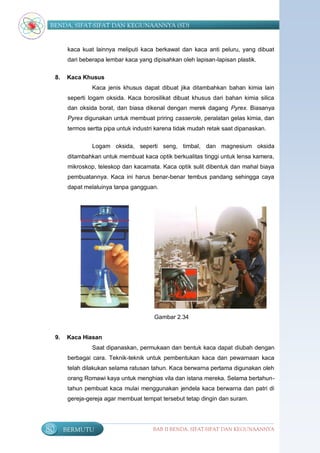 BENDA, SIFAT-SIFAT DAN KEGUNAANNYA (SD)


           kaca kuat lainnya meliputi kaca berkawat dan kaca anti peluru, yang dibuat
           dari beberapa lembar kaca yang dipisahkan oleh lapisan-lapisan plastik.

     8.   Kaca Khusus
                    Kaca jenis khusus dapat dibuat jika ditambahkan bahan kimia lain
           seperti logam oksida. Kaca borosilikat dibuat khusus dari bahan kimia silica
           dan oksida borat, dan biasa dikenal dengan merek dagang Pyrex. Biasanya
           Pyrex digunakan untuk membuat priring casserole, peralatan gelas kimia, dan
           termos sertta pipa untuk industri karena tidak mudah retak saat dipanaskan.

                    Logam oksida, seperti seng, timbal, dan magnesium oksida
           ditambahkan untuk membuat kaca optik berkualitas tinggi untuk lensa kamera,
           mikroskop, teleskop dan kacamata. Kaca optik sulit dibentuk dan mahal biaya
           pembuatannya. Kaca ini harus benar-benar tembus pandang sehingga caya
           dapat melaluinya tanpa gangguan.




                                           Gambar 2.34


     9.   Kaca Hiasan
                    Saat dipanaskan, permukaan dan bentuk kaca dapat diubah dengan
           berbagai cara. Teknik-teknik untuk pembentukan kaca dan pewarnaan kaca
           telah dilakukan selama ratusan tahun. Kaca berwarna pertama digunakan oleh
           orang Romawi kaya untuk menghias vila dan istana mereka. Selama bertahun-
           tahun pembuat kaca mulai menggunakan jendela kaca berwarna dan patri di
           gereja-gereja agar membuat tempat tersebut tetap dingin dan suram.




80        BERMUTU                          BAB II BENDA, SIFAT-SIFAT DAN KEGUNAANNYA
 